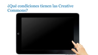 ¿Qué condiciones tienen las Creative
Commons?
1. Reconocimiento (Attribution): En cualquier explotación de la
obra autorizada por la licencia hará falta reconocer la autoría.
2. No Comercial (Non commercial): La explotación de la obra
queda limitada a usos no comerciales.
3. Sin obras derivadas (No Derivate Works): La autorización para
explotar la obra no incluye la transformación para crear una obra
derivada.
4. Compartir Igual (Share alike): La explotación autorizada incluye
la creación de obras derivadas siempre que mantengan la misma
licencia al ser divulgadas.
 