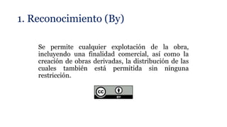 1. Reconocimiento (By)
Se permite cualquier explotación de la obra,
incluyendo una finalidad comercial, así como la
creación de obras derivadas, la distribución de las
cuales también está permitida sin ninguna
restricción.
 