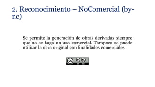 2. Reconocimiento – NoComercial (by-
nc)
Se permite la generación de obras derivadas siempre
que no se haga un uso comercial. Tampoco se puede
utilizar la obra original con finalidades comerciales.
 
