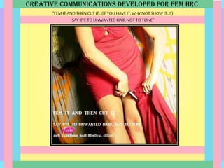 CREATIVE COMMUNICATIONS DEVELOPED FOR FEM HRC
“FEM ITANDTHEN CUTIT..(IFYOUHAVE IT,WHY NOT SHOW IT..!!)
SAY BYE TOUNWANTEDHAIRNOT TO TONE”
 