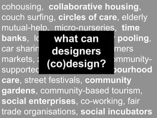 cohousing, collaborative housing,
couch surfing, circles of care, elderly
mutual-help, micro-nurseries, time
banks, local what can car pooling,
               currencies,
car sharing, designers farmers
              food coops,
markets, zero-miles food, community-
            (co)design?
supported agriculture, neighbourhood
care, street festivals, community
gardens, community-based tourism,
social enterprises, co-working, fair
trade organisations, social incubators
 