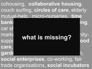 cohousing, collaborative housing,
couch surfing, circles of care, elderly
mutual-help, micro-nurseries, time
                  new
banks, local currencies, car pooling,
                        new
car sharing, food coops, farmers
           organization
              neweconomic
markets, zero-miles food, community-
                models
          what is missing?
           political
supported agriculture, neighbourhood
                      models
care, streetactions community
             festivals,
gardens, community-based tourism,
social enterprises, co-working, fair
trade organisations, social incubators
 