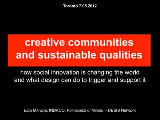 Toronto 7.05.2012




 creative communities
and sustainable qualities
  how social innovation is changing the world
and what design can do to trigger and support it



   Ezio Manzini, INDACO, Politecnico di Milano - DESIS Network
 