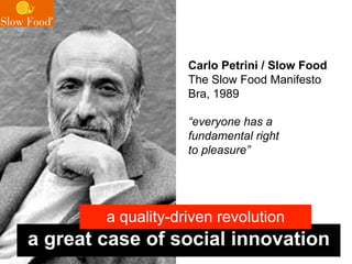 Carlo Petrini / Slow Food
                    The Slow Food Manifesto
                    Bra, 1989

                    “everyone has a
                    fundamental right
                    to pleasure”




        a quality-driven revolution
a great case of social innovation
 