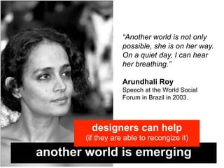 “Another world is not only
                   possible, she is on her way.
                   On a quiet day, I can hear
                   her breathing.”

                   Arundhali Roy
                   Speech at the World Social
                   Forum in Brazil in 2003.




         designers can help
       (if they are able to recongize it)

another world is emerging
 