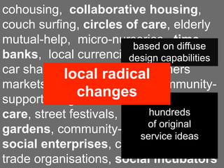 cohousing, collaborative housing,
couch surfing, circles of care, elderly
mutual-help, micro-nurseries, time
                          based on diffuse
banks, local currencies, car pooling,
                         design capabilities
car sharing, food radicalfarmers
           local    coops,
markets, zero-miles food, community-
               changes
supported agriculture, neighbourhood
                             hundreds
care, street festivals, community
                             of original
gardens, community-based tourism,
                           service ideas
social enterprises, co-working, fair
trade organisations, social incubators
 