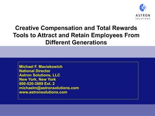 Creative Compensation and Total Rewards
Tools to Attract and Retain Employees From
            Different Generations


  Michael F. Maciekowich
  National Director
  Astron Solutions, LLC
  New York, New York
  800-520-3889 Ext. 2
  michaelm@astronsolutions.com
  www.astronsolutions.com
 