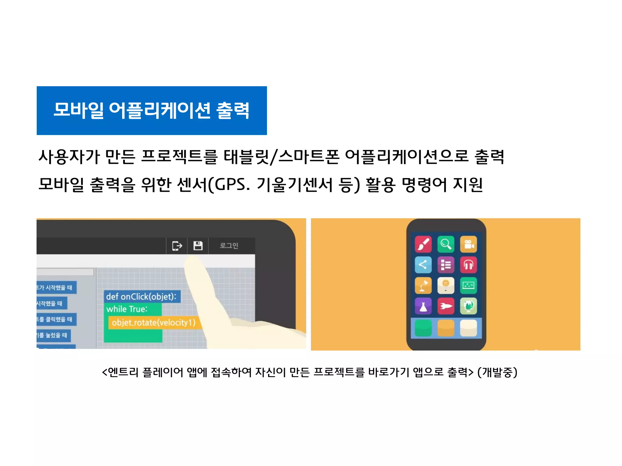 모바일 어플리케이션 출력
사용자가 만든 프로젝트를 태블릿/스마트폰 어플리케이션으로 출력
모바일 출력을 위한 센서(GPS. 기울기센서 등) 활용 명령어 지원
<엔트리 플레이어 앱에 접속하여 자신이 만든 프로젝트를 바로가기 앱으로 출력> (개발중)
 