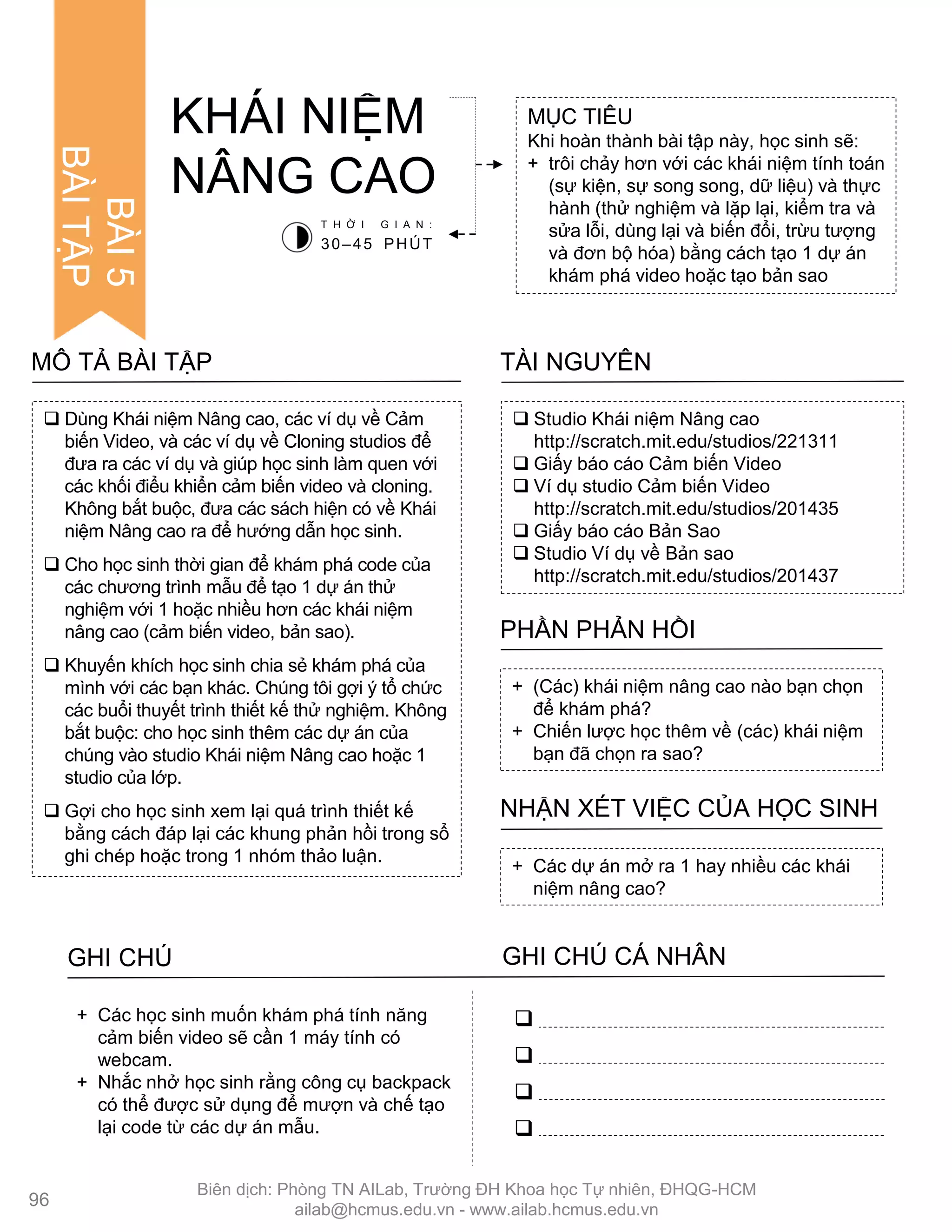  Dùng Khái niệm Nâng cao, các ví dụ về Cảm
biến Video, và các ví dụ về Cloning studios để
đƣa ra các ví dụ và giúp học sinh làm quen với
các khối điểu khiển cảm biến video và cloning.
Không bắt buộc, đƣa các sách hiện có về Khái
niệm Nâng cao ra để hƣớng dẫn học sinh.
 Cho học sinh thời gian để khám phá code của
các chƣơng trình mẫu để tạo 1 dự án thử
nghiệm với 1 hoặc nhiều hơn các khái niệm
nâng cao (cảm biến video, bản sao).
 Khuyến khích học sinh chia sẻ khám phá của
mình với các bạn khác. Chúng tôi gợi ý tổ chức
các buổi thuyết trình thiết kế thử nghiệm. Không
bắt buộc: cho học sinh thêm các dự án của
chúng vào studio Khái niệm Nâng cao hoặc 1
studio của lớp.
 Gợi cho học sinh xem lại quá trình thiết kế
bằng cách đáp lại các khung phản hồi trong sổ
ghi chép hoặc trong 1 nhóm thảo luận.
MÔ TẢ BÀI TẬP
MỤC TIÊU
Khi hoàn thành bài tập này, học sinh sẽ:
+ trôi chảy hơn với các khái niệm tính toán
(sự kiện, sự song song, dữ liệu) và thực
hành (thử nghiệm và lặp lại, kiểm tra và
sửa lỗi, dùng lại và biến đổi, trừu tƣợng
và đơn bộ hóa) bằng cách tạo 1 dự án
khám phá video hoặc tạo bản sao
KHÁI NIỆM
NÂNG CAO
 Studio Khái niệm Nâng cao
http://scratch.mit.edu/studios/221311
 Giấy báo cáo Cảm biến Video
 Ví dụ studio Cảm biến Video
http://scratch.mit.edu/studios/201435
 Giấy báo cáo Bản Sao
 Studio Ví dụ về Bản sao
http://scratch.mit.edu/studios/201437
TÀI NGUYÊN
+ (Các) khái niệm nâng cao nào bạn chọn
để khám phá?
+ Chiến lƣợc học thêm về (các) khái niệm
bạn đã chọn ra sao?
PHẦN PHẢN HỒI
+ Các dự án mở ra 1 hay nhiều các khái
niệm nâng cao?
NHẬN XÉT VIỆC CỦA HỌC SINH
T H Ờ I G I A N :
30–45 PHÚT
GHI CHÚ GHI CHÚ CÁ NHÂN




+ Các học sinh muốn khám phá tính năng
cảm biến video sẽ cần 1 máy tính có
webcam.
+ Nhắc nhở học sinh rằng công cụ backpack
có thể đƣợc sử dụng để mƣợn và chế tạo
lại code từ các dự án mẫu.
96
BÀI5
BÀITẬP
Biên dịch: Phòng TN AILab, Trƣờng ĐH Khoa học Tự nhiên, ĐHQG-HCM
ailab@hcmus.edu.vn - www.ailab.hcmus.edu.vn
 