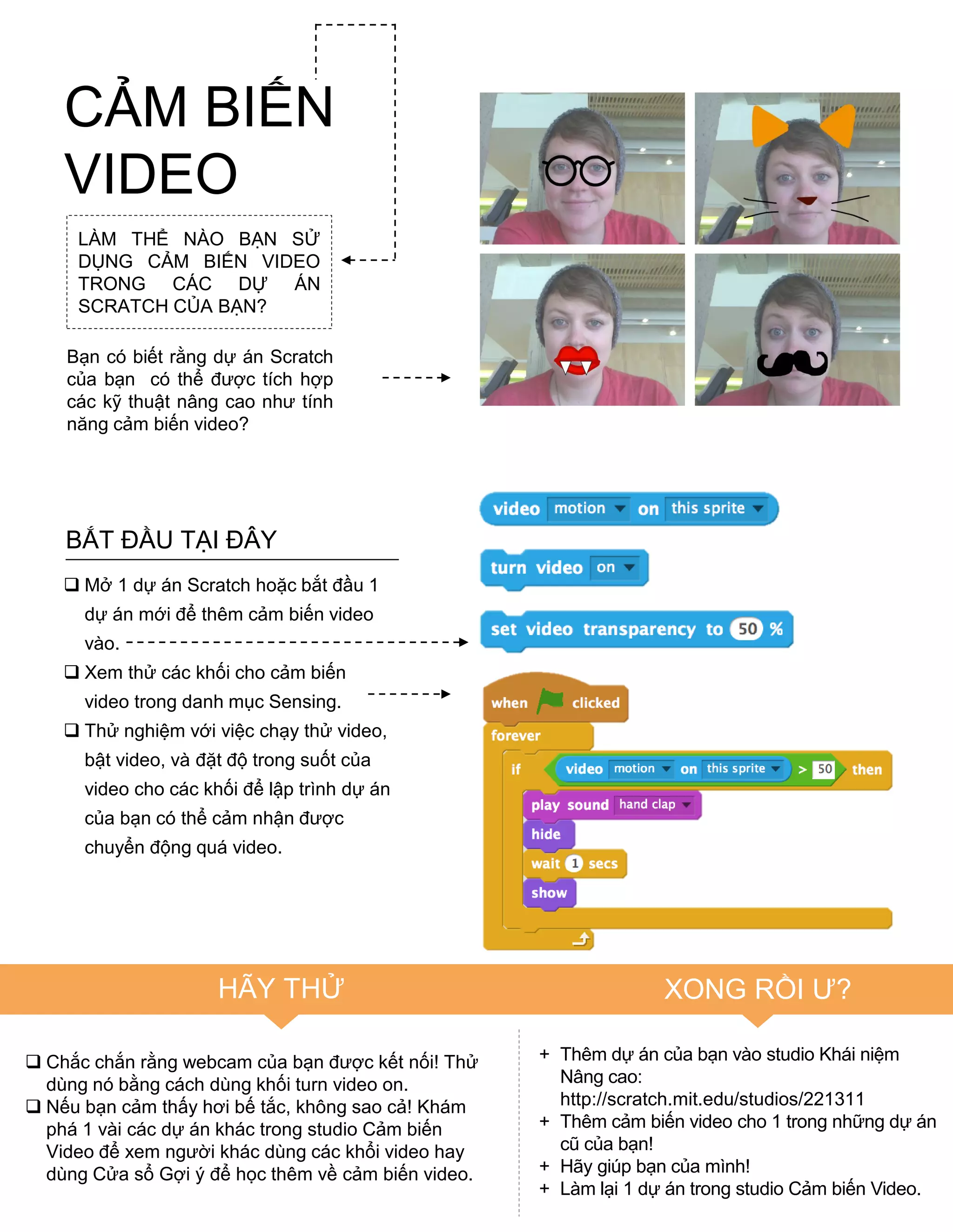 CẢM BIẾN
VIDEO
LÀM THỂ NÀO BẠN SỬ
DỤNG CẢM BIẾN VIDEO
TRONG CÁC DỰ ÁN
SCRATCH CỦA BẠN?
Bạn có biết rằng dự án Scratch
của bạn có thể đƣợc tích hợp
các kỹ thuật nâng cao nhƣ tính
năng cảm biến video?
BẮT ĐẦU TẠI ĐÂY
 Mở 1 dự án Scratch hoặc bắt đầu 1
dự án mới để thêm cảm biến video
vào.
 Xem thử các khối cho cảm biến
video trong danh mục Sensing.
 Thử nghiệm với việc chạy thử video,
bật video, và đặt độ trong suốt của
video cho các khối để lập trình dự án
của bạn có thể cảm nhận đƣợc
chuyển động quá video.
 Chắc chắn rằng webcam của bạn đƣợc kết nối! Thử
dùng nó bằng cách dùng khối turn video on.
 Nếu bạn cảm thấy hơi bế tắc, không sao cả! Khám
phá 1 vài các dự án khác trong studio Cảm biến
Video để xem ngƣời khác dùng các khổi video hay
dùng Cửa sổ Gợi ý để học thêm về cảm biến video.
HÃY THỬ XONG RỒI Ƣ?
+ Thêm dự án của bạn vào studio Khái niệm
Nâng cao:
http://scratch.mit.edu/studios/221311
+ Thêm cảm biến video cho 1 trong những dự án
cũ của bạn!
+ Hãy giúp bạn của mình!
+ Làm lại 1 dự án trong studio Cảm biến Video.
 