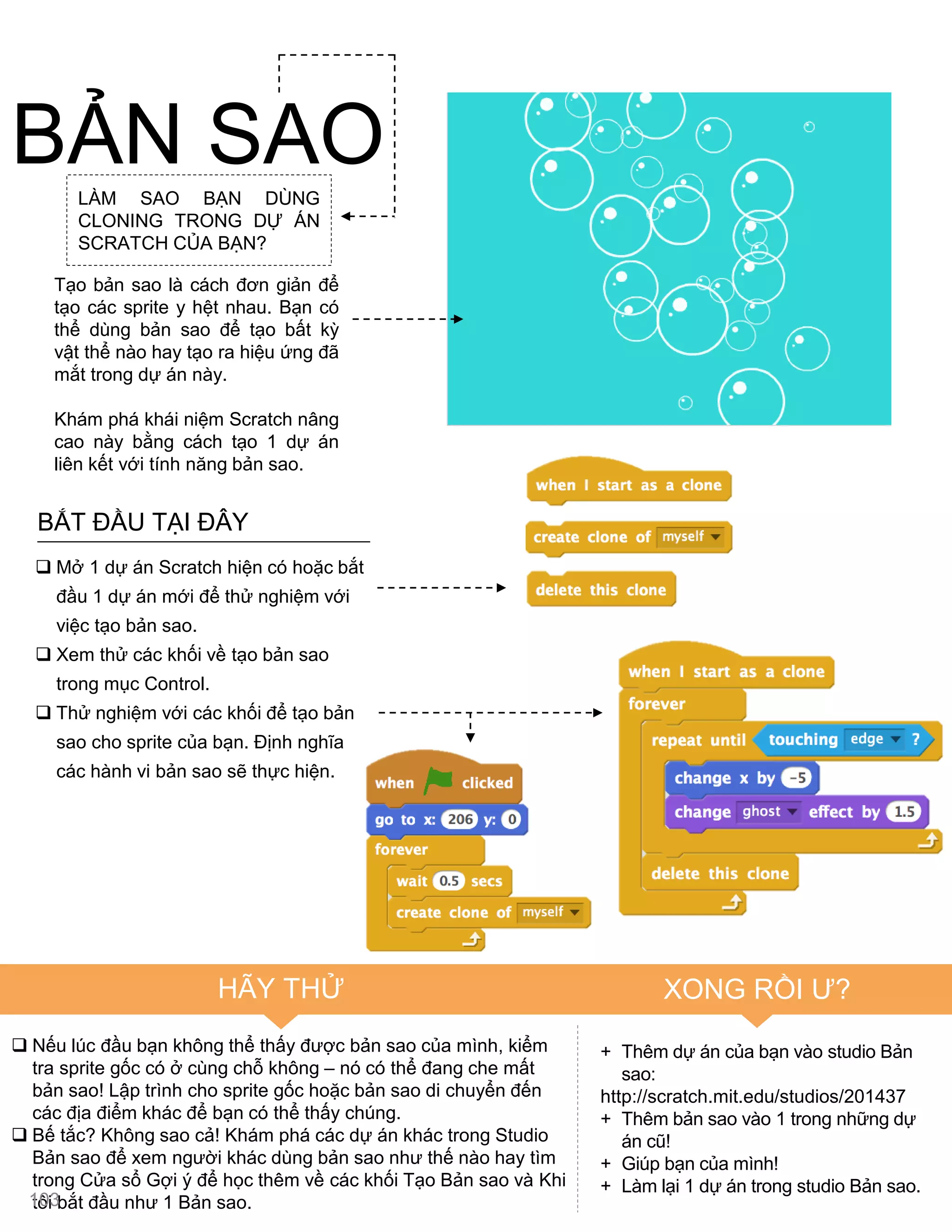 BẮT ĐẦU TẠI ĐÂY
 Mở 1 dự án Scratch hiện có hoặc bắt
đầu 1 dự án mới để thử nghiệm với
việc tạo bản sao.
 Xem thử các khối về tạo bản sao
trong mục Control.
 Thử nghiệm với các khối để tạo bản
sao cho sprite của bạn. Định nghĩa
các hành vi bản sao sẽ thực hiện.
 Nếu lúc đầu bạn không thể thấy đƣợc bản sao của mình, kiểm
tra sprite gốc có ở cùng chỗ không – nó có thể đang che mất
bản sao! Lập trình cho sprite gốc hoặc bản sao di chuyển đến
các địa điểm khác để bạn có thể thấy chúng.
 Bế tắc? Không sao cả! Khám phá các dự án khác trong Studio
Bản sao để xem ngƣời khác dùng bản sao nhƣ thế nào hay tìm
trong Cửa sổ Gợi ý để học thêm về các khối Tạo Bản sao và Khi
tôi bắt đầu nhƣ 1 Bản sao.
+ Thêm dự án của bạn vào studio Bản
sao:
http://scratch.mit.edu/studios/201437
+ Thêm bản sao vào 1 trong những dự
án cũ!
+ Giúp bạn của mình!
+ Làm lại 1 dự án trong studio Bản sao.
BẢN SAOLÀM SAO BẠN DÙNG
CLONING TRONG DỰ ÁN
SCRATCH CỦA BẠN?
Tạo bản sao là cách đơn giản để
tạo các sprite y hệt nhau. Bạn có
thể dùng bản sao để tạo bất kỳ
vật thể nào hay tạo ra hiệu ứng đã
mắt trong dự án này.
Khám phá khái niệm Scratch nâng
cao này bằng cách tạo 1 dự án
liên kết với tính năng bản sao.
HÃY THỬ XONG RỒI Ƣ?
103
 