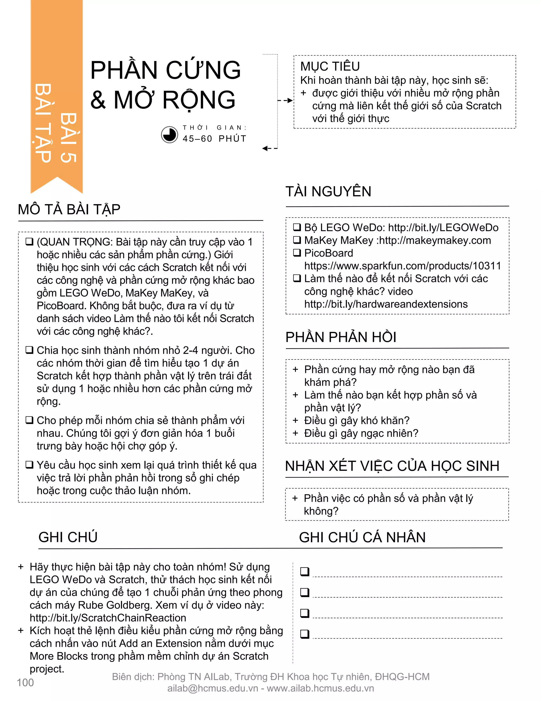  (QUAN TRỌNG: Bài tập này cần truy cập vào 1
hoặc nhiều các sản phẩm phần cứng.) Giới
thiệu học sinh với các cách Scratch kết nối với
các công nghệ và phần cứng mở rộng khác bao
gồm LEGO WeDo, MaKey MaKey, và
PicoBoard. Không bắt buộc, đƣa ra ví dụ từ
danh sách video Làm thế nào tôi kết nối Scratch
với các công nghệ khác?.
 Chia học sinh thành nhóm nhỏ 2-4 ngƣời. Cho
các nhóm thời gian để tìm hiểu tạo 1 dự án
Scratch kết hợp thành phần vật lý trên trái đất
sử dụng 1 hoặc nhiều hơn các phần cứng mở
rộng.
 Cho phép mỗi nhóm chia sẻ thành phẩm với
nhau. Chúng tôi gợi ý đơn giản hóa 1 buổi
trƣng bày hoặc hội chợ góp ý.
 Yêu cầu học sinh xem lại quá trình thiết kế qua
việc trả lời phần phản hồi trong sổ ghi chép
hoặc trong cuộc thảo luận nhóm.
MÔ TẢ BÀI TẬP
MỤC TIÊU
Khi hoàn thành bài tập này, học sinh sẽ:
+ đƣợc giới thiệu với nhiều mở rộng phần
cứng mà liên kết thế giới số của Scratch
với thế giới thực
PHẦN CỨNG
& MỞ RỘNG
 Bộ LEGO WeDo: http://bit.ly/LEGOWeDo
 MaKey MaKey :http://makeymakey.com
 PicoBoard
https://www.sparkfun.com/products/10311
 Làm thế nào để kết nối Scratch với các
công nghệ khác? video
http://bit.ly/hardwareandextensions
TÀI NGUYÊN
+ Phần cứng hay mở rộng nào bạn đã
khám phá?
+ Làm thế nào bạn kết hợp phần số và
phần vật lý?
+ Điều gì gây khó khăn?
+ Điều gì gây ngạc nhiên?
PHẦN PHẢN HỒI
+ Phần việc có phần số và phần vật lý
không?
NHẬN XÉT VIỆC CỦA HỌC SINH
T H Ờ I G I A N :
45–60 PHÚT




+ Hãy thực hiện bài tập này cho toàn nhóm! Sử dụng
LEGO WeDo và Scratch, thử thách học sinh kết nối
dự án của chúng để tạo 1 chuỗi phản ứng theo phong
cách máy Rube Goldberg. Xem ví dụ ở video này:
http://bit.ly/ScratchChainReaction
+ Kích hoạt thẻ lệnh điều kiểu phần cứng mở rộng bằng
cách nhấn vào nút Add an Extension nằm dƣới mục
More Blocks trong phầm mềm chỉnh dự án Scratch
project.
100
BÀI5
BÀITẬP
GHI CHÚ GHI CHÚ CÁ NHÂN
Biên dịch: Phòng TN AILab, Trƣờng ĐH Khoa học Tự nhiên, ĐHQG-HCM
ailab@hcmus.edu.vn - www.ailab.hcmus.edu.vn
 