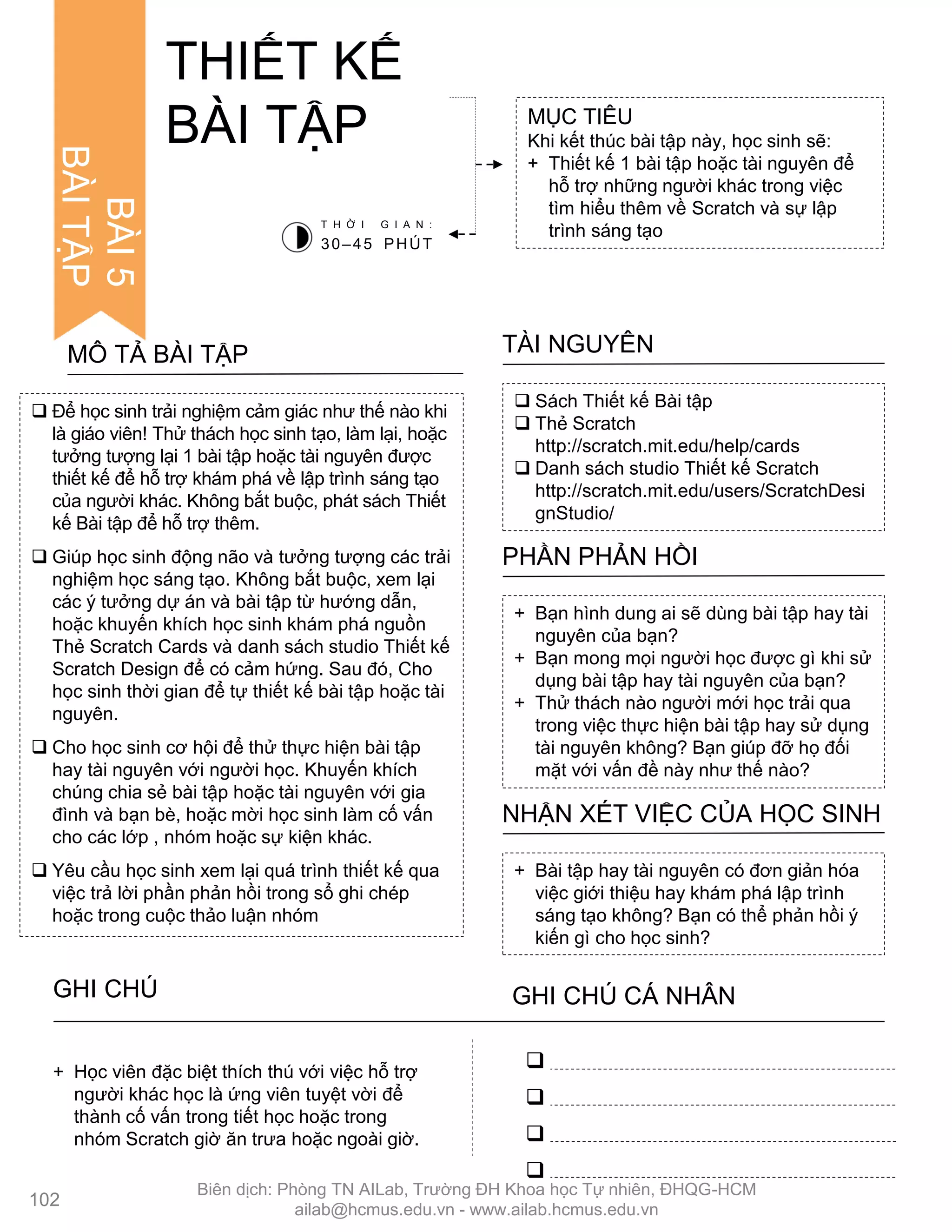 BÀI5
BÀITẬP
 Để học sinh trải nghiệm cảm giác nhƣ thế nào khi
là giáo viên! Thử thách học sinh tạo, làm lại, hoặc
tƣởng tƣợng lại 1 bài tập hoặc tài nguyên đƣợc
thiết kế để hỗ trợ khám phá về lập trình sáng tạo
của ngƣời khác. Không bắt buộc, phát sách Thiết
kế Bài tập để hỗ trợ thêm.
 Giúp học sinh động não và tƣởng tƣợng các trải
nghiệm học sáng tạo. Không bắt buộc, xem lại
các ý tƣởng dự án và bài tập từ hƣớng dẫn,
hoặc khuyến khích học sinh khám phá nguồn
Thẻ Scratch Cards và danh sách studio Thiết kế
Scratch Design để có cảm hứng. Sau đó, Cho
học sinh thời gian để tự thiết kế bài tập hoặc tài
nguyên.
 Cho học sinh cơ hội để thử thực hiện bài tập
hay tài nguyên với ngƣời học. Khuyến khích
chúng chia sẻ bài tập hoặc tài nguyên với gia
đình và bạn bè, hoặc mời học sinh làm cố vấn
cho các lớp , nhóm hoặc sự kiện khác.
 Yêu cầu học sinh xem lại quá trình thiết kế qua
việc trả lời phần phản hồi trong sổ ghi chép
hoặc trong cuộc thảo luận nhóm
MÔ TẢ BÀI TẬP
MỤC TIÊU
Khi kết thúc bài tập này, học sinh sẽ:
+ Thiết kế 1 bài tập hoặc tài nguyên để
hỗ trợ những ngƣời khác trong việc
tìm hiểu thêm về Scratch và sự lập
trình sáng tạo
THIẾT KẾ
BÀI TẬP
 Sách Thiết kế Bài tập
 Thẻ Scratch
http://scratch.mit.edu/help/cards
 Danh sách studio Thiết kế Scratch
http://scratch.mit.edu/users/ScratchDesi
gnStudio/
TÀI NGUYÊN
+ Bạn hình dung ai sẽ dùng bài tập hay tài
nguyên của bạn?
+ Bạn mong mọi ngƣời học đƣợc gì khi sử
dụng bài tập hay tài nguyên của bạn?
+ Thử thách nào ngƣời mới học trải qua
trong việc thực hiện bài tập hay sử dụng
tài nguyên không? Bạn giúp đỡ họ đối
mặt với vấn đề này nhƣ thế nào?
PHẦN PHẢN HỒI
+ Bài tập hay tài nguyên có đơn giản hóa
việc giới thiệu hay khám phá lập trình
sáng tạo không? Bạn có thể phản hồi ý
kiến gì cho học sinh?
NHẬN XÉT VIỆC CỦA HỌC SINH
T H Ờ I G I A N :
30–45 PHÚT




+ Học viên đặc biệt thích thú với việc hỗ trợ
ngƣời khác học là ứng viên tuyệt vời để
thành cố vấn trong tiết học hoặc trong
nhóm Scratch giờ ăn trƣa hoặc ngoài giờ.
102
GHI CHÚ GHI CHÚ CÁ NHÂN
Biên dịch: Phòng TN AILab, Trƣờng ĐH Khoa học Tự nhiên, ĐHQG-HCM
ailab@hcmus.edu.vn - www.ailab.hcmus.edu.vn
 