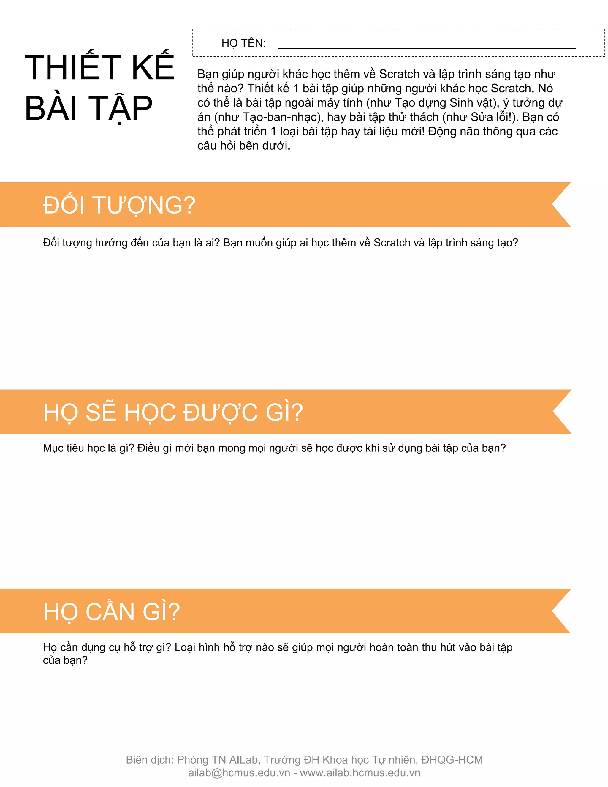 HỌ TÊN: _________________________________________________
Bạn giúp ngƣời khác học thêm về Scratch và lập trình sáng tạo nhƣ
thế nào? Thiết kế 1 bài tập giúp những ngƣời khác học Scratch. Nó
có thể là bài tập ngoài máy tính (nhƣ Tạo dựng Sinh vật), ý tƣởng dự
án (nhƣ Tạo-ban-nhạc), hay bài tập thử thách (nhƣ Sửa lỗi!). Bạn có
thể phát triển 1 loại bài tập hay tài liệu mới! Động não thông qua các
câu hỏi bên dƣới.
TIPS & TRICKS
ĐỐI TƢỢNG?
Đối tƣợng hƣớng đến của bạn là ai? Bạn muốn giúp ai học thêm về Scratch và lập trình sáng tạo?
HỌ SẼ HỌC ĐƢỢC GÌ?
Mục tiêu học là gì? Điều gì mới bạn mong mọi ngƣời sẽ học đƣợc khi sử dụng bài tập của bạn?
HỌ CẦN GÌ?
Họ cần dụng cụ hỗ trợ gì? Loại hình hỗ trợ nào sẽ giúp mọi ngƣời hoàn toàn thu hút vào bài tập
của bạn?
THIẾT KẾ
BÀI TẬP
Biên dịch: Phòng TN AILab, Trƣờng ĐH Khoa học Tự nhiên, ĐHQG-HCM
ailab@hcmus.edu.vn - www.ailab.hcmus.edu.vn
 