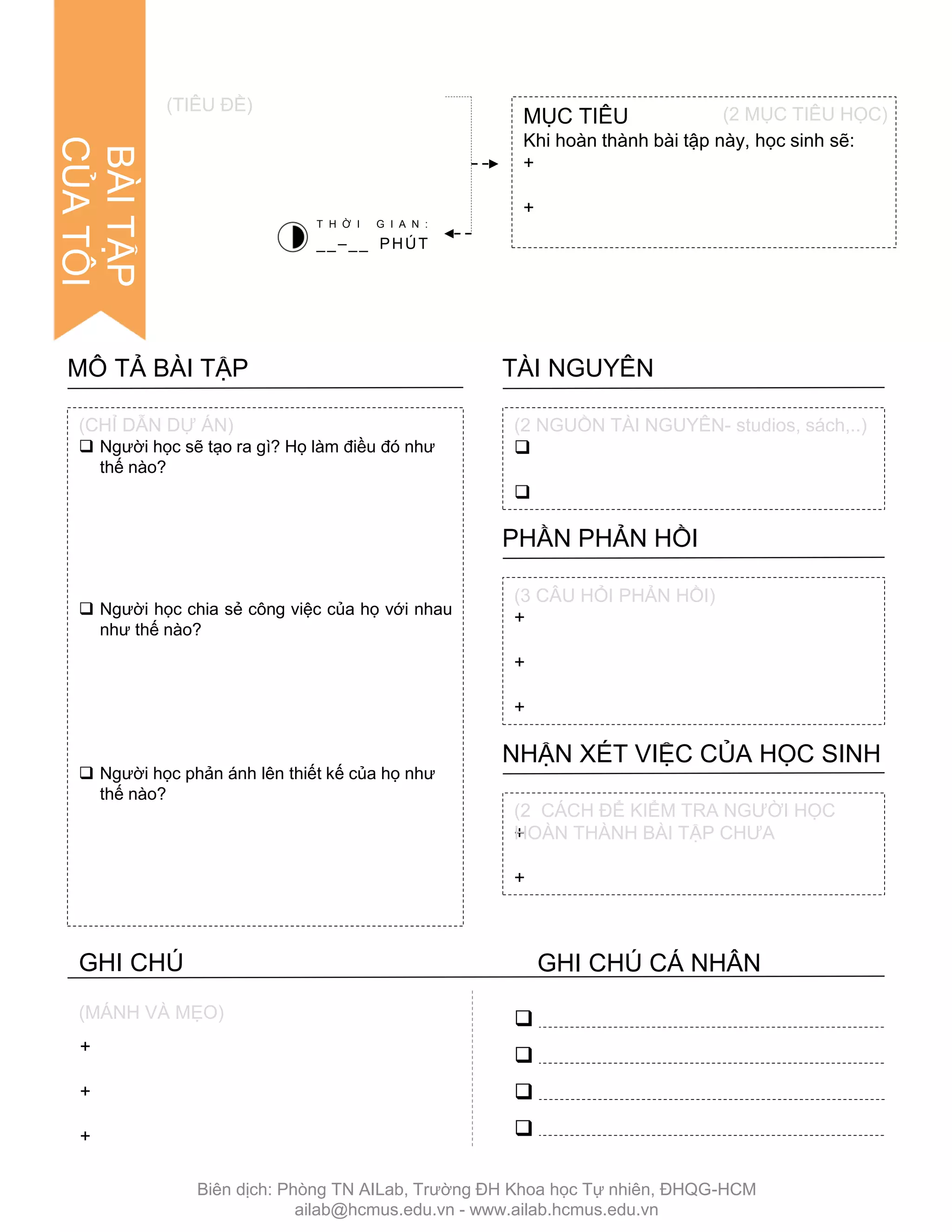 +
+
+
(MÁNH VÀ MẸO)
 Ngƣời học sẽ tạo ra gì? Họ làm điều đó nhƣ
thế nào?
 Ngƣời học chia sẻ công việc của họ với nhau
nhƣ thế nào?
 Ngƣời học phản ánh lên thiết kế của họ nhƣ
thế nào?
MÔ TẢ BÀI TẬP


TÀI NGUYÊN
+
+
+
PHẦN PHẢN HỒI
+
+
NHẬN XÉT VIỆC CỦA HỌC SINH
(CHỈ DẪN DỰ ÁN) (2 NGUỒN TÀI NGUYÊN- studios, sách,..)
(3 CÂU HỎI PHẢN HỒI)
(2 CÁCH ĐỂ KIỂM TRA NGƢỜI HỌC
HOÀN THÀNH BÀI TẬP CHƢA
MỤC TIÊU
Khi hoàn thành bài tập này, học sinh sẽ:
+
+
(TIÊU ĐỀ)
T H Ờ I G I A N :
__–__ PHÚT




(2 MỤC TIÊU HỌC)
BÀITẬP
CỦATÔI
GHI CHÚ GHI CHÚ CÁ NHÂN
Biên dịch: Phòng TN AILab, Trƣờng ĐH Khoa học Tự nhiên, ĐHQG-HCM
ailab@hcmus.edu.vn - www.ailab.hcmus.edu.vn
 