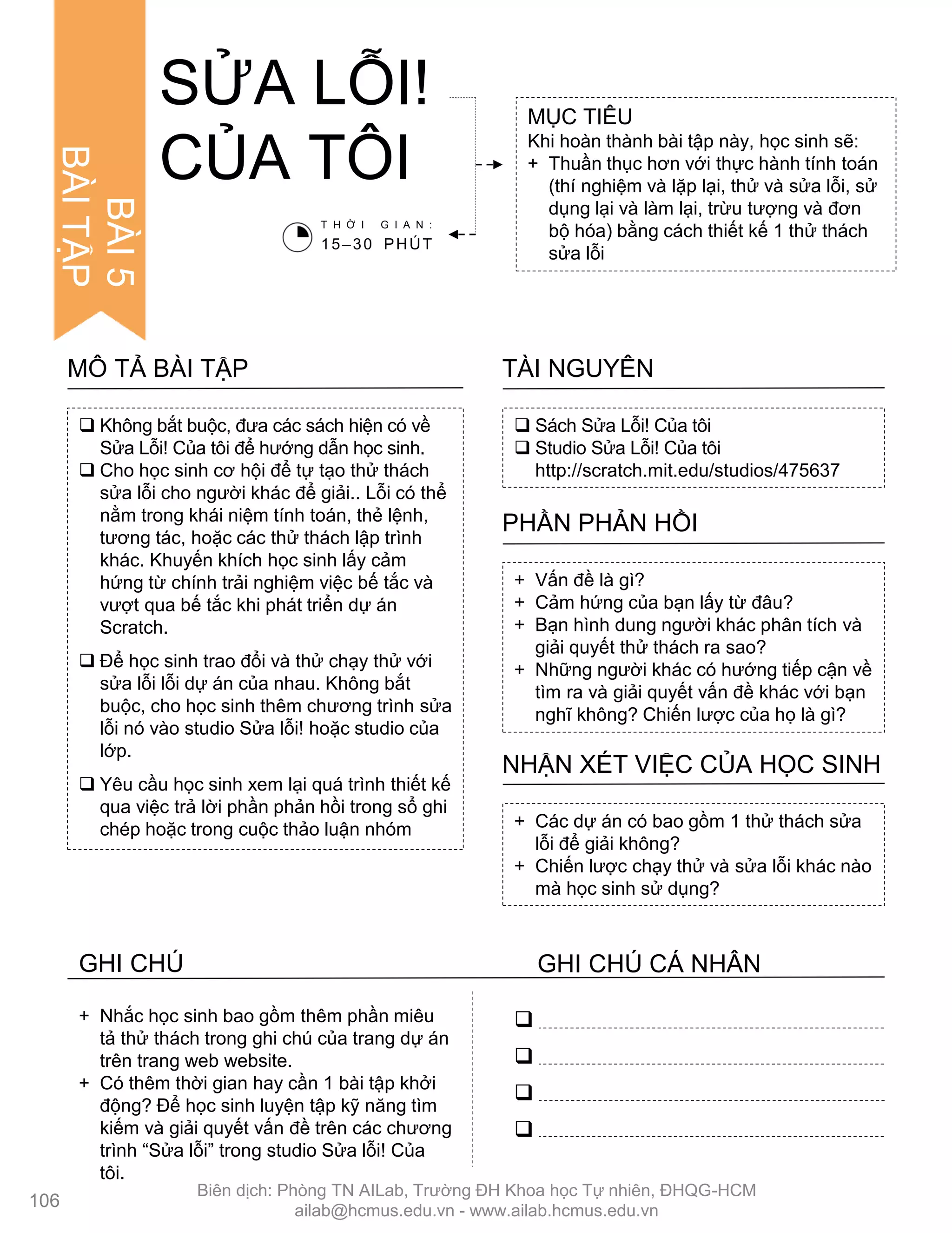 SỬA LỖI!
CỦA TÔI
MỤC TIÊU
Khi hoàn thành bài tập này, học sinh sẽ:
+ Thuần thục hơn với thực hành tính toán
(thí nghiệm và lặp lại, thử và sửa lỗi, sử
dụng lại và làm lại, trừu tƣợng và đơn
bộ hóa) bằng cách thiết kế 1 thử thách
sửa lỗi
 Sách Sửa Lỗi! Của tôi
 Studio Sửa Lỗi! Của tôi
http://scratch.mit.edu/studios/475637
TÀI NGUYÊN
 Không bắt buộc, đƣa các sách hiện có về
Sửa Lỗi! Của tôi để hƣớng dẫn học sinh.
 Cho học sinh cơ hội để tự tạo thử thách
sửa lỗi cho ngƣời khác để giải.. Lỗi có thể
nằm trong khái niệm tính toán, thẻ lệnh,
tƣơng tác, hoặc các thử thách lập trình
khác. Khuyến khích học sinh lấy cảm
hứng từ chính trải nghiệm việc bế tắc và
vƣợt qua bế tắc khi phát triển dự án
Scratch.
 Để học sinh trao đổi và thử chạy thử với
sửa lỗi lỗi dự án của nhau. Không bắt
buộc, cho học sinh thêm chƣơng trình sửa
lỗi nó vào studio Sửa lỗi! hoặc studio của
lớp.
 Yêu cầu học sinh xem lại quá trình thiết kế
qua việc trả lời phần phản hồi trong sổ ghi
chép hoặc trong cuộc thảo luận nhóm
MÔ TẢ BÀI TẬP
+ Vấn đề là gì?
+ Cảm hứng của bạn lấy từ đâu?
+ Bạn hình dung ngƣời khác phân tích và
giải quyết thử thách ra sao?
+ Những ngƣời khác có hƣớng tiếp cận về
tìm ra và giải quyết vấn đề khác với bạn
nghĩ không? Chiến lƣợc của họ là gì?
PHẦN PHẢN HỒI
+ Các dự án có bao gồm 1 thử thách sửa
lỗi để giải không?
+ Chiến lƣợc chạy thử và sửa lỗi khác nào
mà học sinh sử dụng?
NHẬN XÉT VIỆC CỦA HỌC SINH
T H Ờ I G I A N :
15–30 PHÚT




+ Nhắc học sinh bao gồm thêm phần miêu
tả thử thách trong ghi chú của trang dự án
trên trang web website.
+ Có thêm thời gian hay cần 1 bài tập khởi
động? Để học sinh luyện tập kỹ năng tìm
kiếm và giải quyết vấn đề trên các chƣơng
trình “Sửa lỗi” trong studio Sửa lỗi! Của
tôi.
106
BÀI5
BÀITẬP
GHI CHÚ GHI CHÚ CÁ NHÂN
Biên dịch: Phòng TN AILab, Trƣờng ĐH Khoa học Tự nhiên, ĐHQG-HCM
ailab@hcmus.edu.vn - www.ailab.hcmus.edu.vn
 