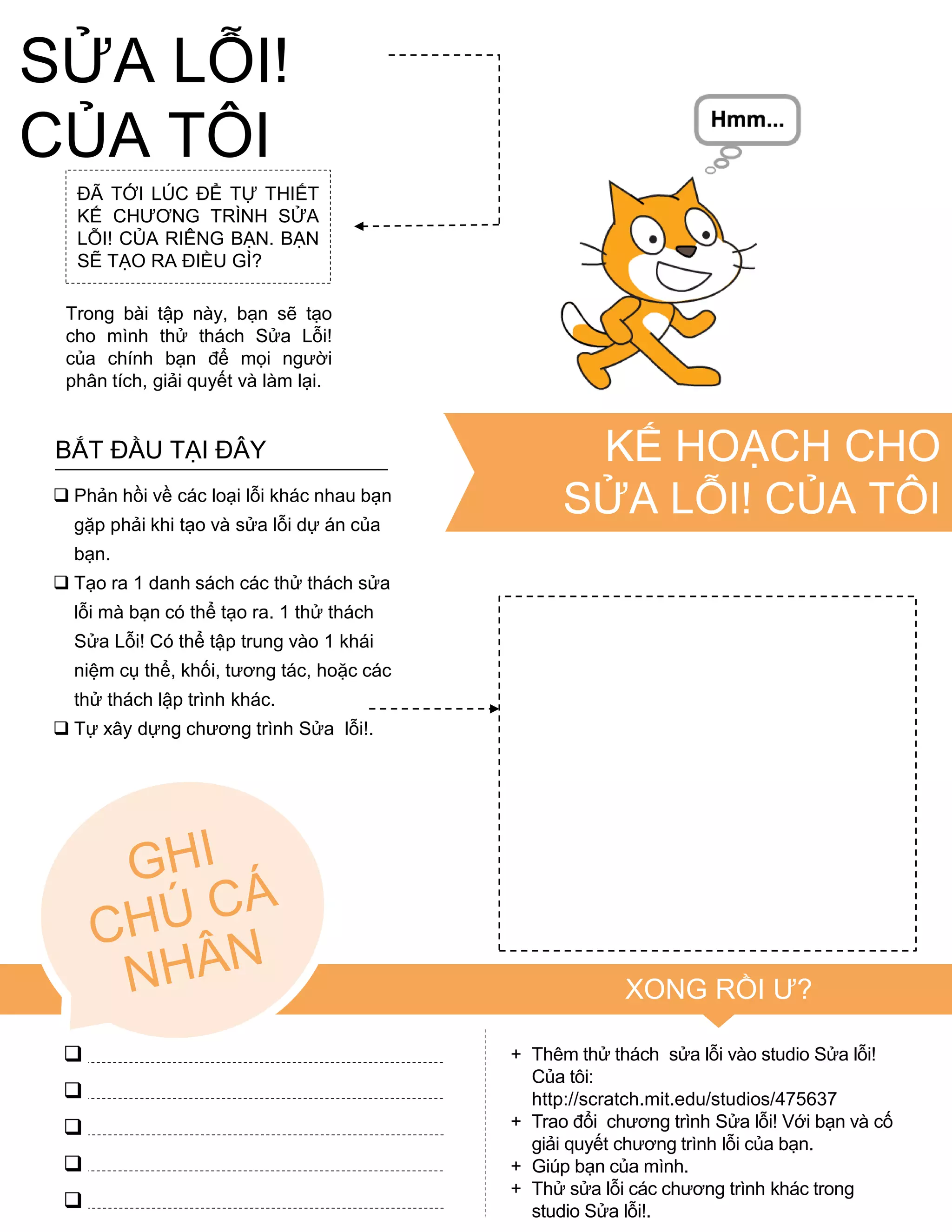 ĐÃ TỚI LÚC ĐỂ TỰ THIẾT
KẾ CHƢƠNG TRÌNH SỬA
LỖI! CỦA RIÊNG BẠN. BẠN
SẼ TẠO RA ĐIỀU GÌ?
Trong bài tập này, bạn sẽ tạo
cho mình thử thách Sửa Lỗi!
của chính bạn để mọi ngƣời
phân tích, giải quyết và làm lại.
 Phản hồi về các loại lỗi khác nhau bạn
gặp phải khi tạo và sửa lỗi dự án của
bạn.
 Tạo ra 1 danh sách các thử thách sửa
lỗi mà bạn có thể tạo ra. 1 thử thách
Sửa Lỗi! Có thể tập trung vào 1 khái
niệm cụ thể, khối, tƣơng tác, hoặc các
thử thách lập trình khác.
 Tự xây dựng chƣơng trình Sửa lỗi!.
BẮT ĐẦU TẠI ĐÂY
+ Thêm thử thách sửa lỗi vào studio Sửa lỗi!
Của tôi:
http://scratch.mit.edu/studios/475637
+ Trao đổi chƣơng trình Sửa lỗi! Với bạn và cố
giải quyết chƣơng trình lỗi của bạn.
+ Giúp bạn của mình.
+ Thử sửa lỗi các chƣơng trình khác trong
studio Sửa lỗi!.
XONG RỒI Ƣ?





KẾ HOẠCH CHO
SỬA LỖI! CỦA TÔI
SỬA LỖI!
CỦA TÔI
 
