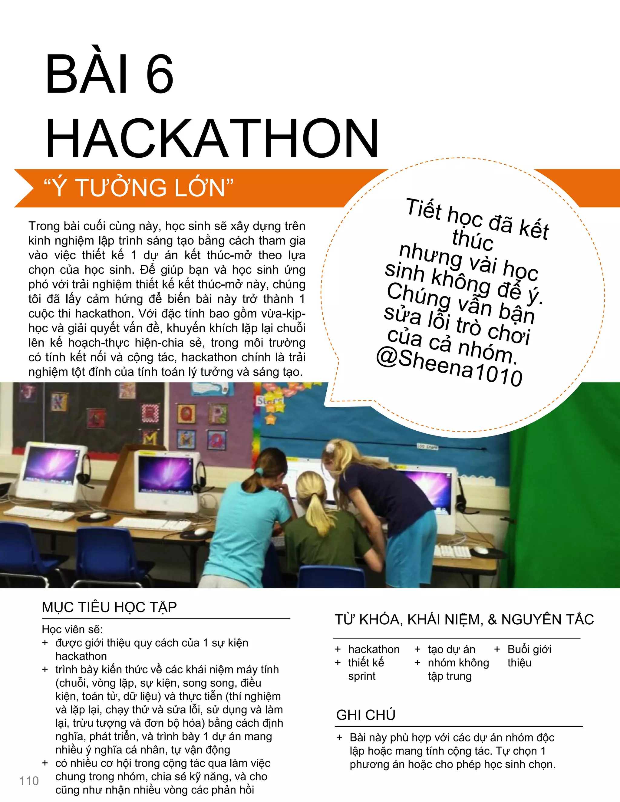 BÀI 6
HACKATHON
Trong bài cuối cùng này, học sinh sẽ xây dựng trên
kinh nghiệm lập trình sáng tạo bằng cách tham gia
vào việc thiết kế 1 dự án kết thúc-mở theo lựa
chọn của học sinh. Để giúp bạn và học sinh ứng
phó với trải nghiệm thiết kế kết thúc-mở này, chúng
tôi đã lấy cảm hứng để biến bài này trở thành 1
cuộc thi hackathon. Với đặc tính bao gồm vừa-kịp-
học và giải quyết vấn đề, khuyến khích lặp lại chuỗi
lên kế hoạch-thực hiện-chia sẻ, trong môi trƣờng
có tính kết nối và cộng tác, hackathon chính là trải
nghiệm tột đỉnh của tính toán lý tƣởng và sáng tạo.
MỤC TIÊU HỌC TẬP
Học viên sẽ:
+ đƣợc giới thiệu quy cách của 1 sự kiện
hackathon
+ trình bày kiến thức về các khái niệm máy tính
(chuỗi, vòng lặp, sự kiện, song song, điều
kiện, toán tử, dữ liệu) và thực tiễn (thí nghiệm
và lặp lại, chạy thử và sửa lỗi, sử dụng và làm
lại, trừu tƣợng và đơn bộ hóa) bằng cách định
nghĩa, phát triển, và trình bày 1 dự án mang
nhiều ý nghĩa cá nhân, tự vận động
+ có nhiều cơ hội trong cộng tác qua làm việc
chung trong nhóm, chia sẻ kỹ năng, và cho
cũng nhƣ nhận nhiều vòng các phản hồi
+ Bài này phù hợp với các dự án nhóm độc
lập hoặc mang tính cộng tác. Tự chọn 1
phƣơng án hoặc cho phép học sinh chọn.
GHI CHÚ
+ hackathon
+ thiết kế
sprint
+ tạo dự án
+ nhóm không
tập trung
+ Buổi giới
thiệu
TỪ KHÓA, KHÁI NIỆM, & NGUYÊN TẮC
“Ý TƢỞNG LỚN”
110
 