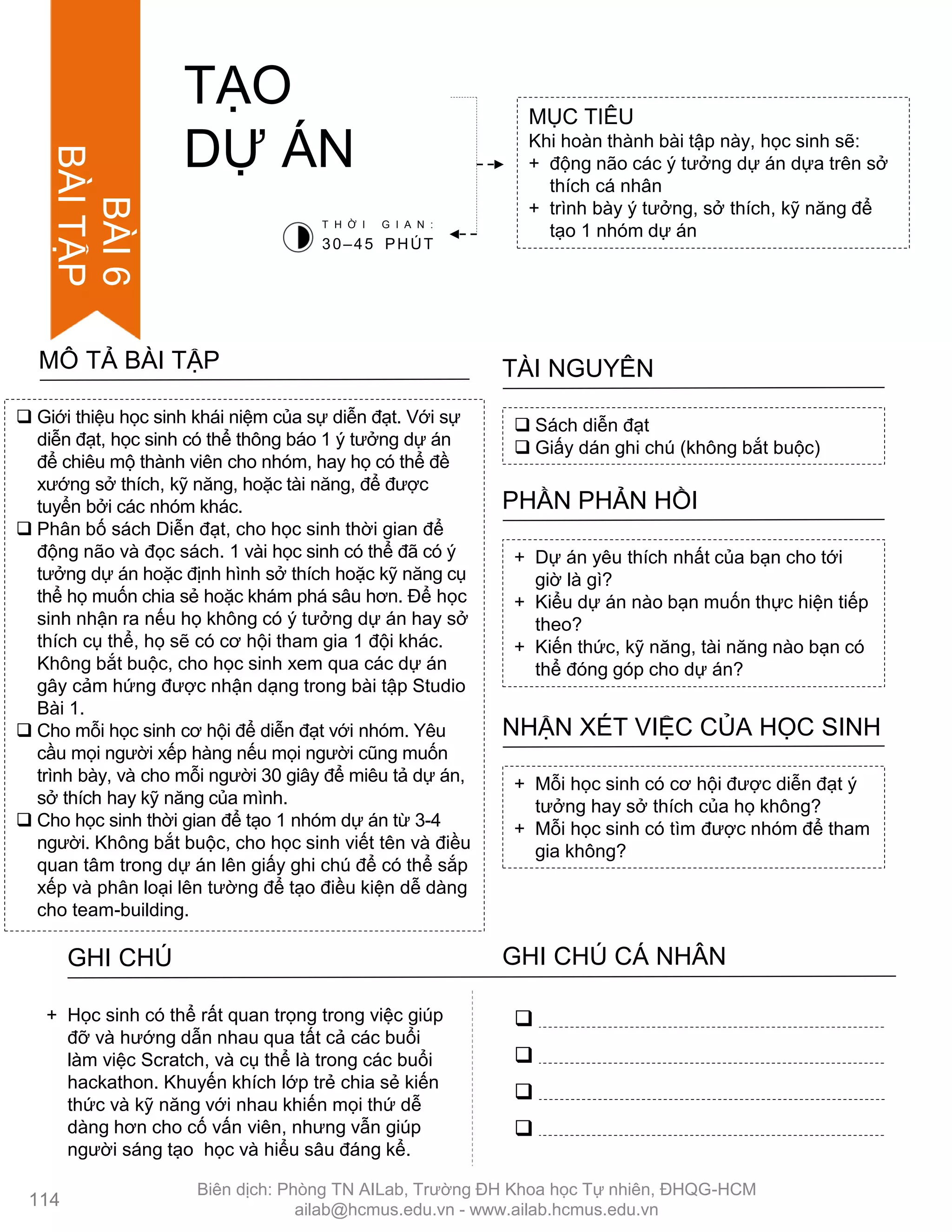 Giới thiệu học sinh khái niệm của sự diễn đạt. Với sự
diễn đạt, học sinh có thể thông báo 1 ý tƣởng dự án
để chiêu mộ thành viên cho nhóm, hay họ có thể đề
xƣớng sở thích, kỹ năng, hoặc tài năng, để đƣợc
tuyển bởi các nhóm khác.
 Phân bố sách Diễn đạt, cho học sinh thời gian để
động não và đọc sách. 1 vài học sinh có thể đã có ý
tƣởng dự án hoặc định hình sở thích hoặc kỹ năng cụ
thể họ muốn chia sẻ hoặc khám phá sâu hơn. Để học
sinh nhận ra nếu họ không có ý tƣởng dự án hay sở
thích cụ thể, họ sẽ có cơ hội tham gia 1 đội khác.
Không bắt buộc, cho học sinh xem qua các dự án
gây cảm hứng đƣợc nhận dạng trong bài tập Studio
Bài 1.
 Cho mỗi học sinh cơ hội để diễn đạt với nhóm. Yêu
cầu mọi ngƣời xếp hàng nếu mọi ngƣời cũng muốn
trình bày, và cho mỗi ngƣời 30 giây để miêu tả dự án,
sở thích hay kỹ năng của mình.
 Cho học sinh thời gian để tạo 1 nhóm dự án từ 3-4
ngƣời. Không bắt buộc, cho học sinh viết tên và điều
quan tâm trong dự án lên giấy ghi chú để có thể sắp
xếp và phân loại lên tƣờng để tạo điều kiện dễ dàng
cho team-building.
MÔ TẢ BÀI TẬP
MỤC TIÊU
Khi hoàn thành bài tập này, học sinh sẽ:
+ động não các ý tƣởng dự án dựa trên sở
thích cá nhân
+ trình bày ý tƣởng, sở thích, kỹ năng để
tạo 1 nhóm dự án
 Sách diễn đạt
 Giấy dán ghi chú (không bắt buộc)
TÀI NGUYÊN
+ Dự án yêu thích nhất của bạn cho tới
giờ là gì?
+ Kiểu dự án nào bạn muốn thực hiện tiếp
theo?
+ Kiến thức, kỹ năng, tài năng nào bạn có
thể đóng góp cho dự án?
PHẦN PHẢN HỒI
+ Mỗi học sinh có cơ hội đƣợc diễn đạt ý
tƣởng hay sở thích của họ không?
+ Mỗi học sinh có tìm đƣợc nhóm để tham
gia không?
NHẬN XÉT VIỆC CỦA HỌC SINH
TẠO
DỰ ÁN
T H Ờ I G I A N :
30–45 PHÚT
GHI CHÚ GHI CHÚ CÁ NHÂN




+ Học sinh có thể rất quan trọng trong việc giúp
đỡ và hƣớng dẫn nhau qua tất cả các buổi
làm việc Scratch, và cụ thể là trong các buổi
hackathon. Khuyến khích lớp trẻ chia sẻ kiến
thức và kỹ năng với nhau khiến mọi thứ dễ
dàng hơn cho cố vấn viên, nhƣng vẫn giúp
ngƣời sáng tạo học và hiểu sâu đáng kể.
BÀI6
BÀITẬP
114
Biên dịch: Phòng TN AILab, Trƣờng ĐH Khoa học Tự nhiên, ĐHQG-HCM
ailab@hcmus.edu.vn - www.ailab.hcmus.edu.vn
 