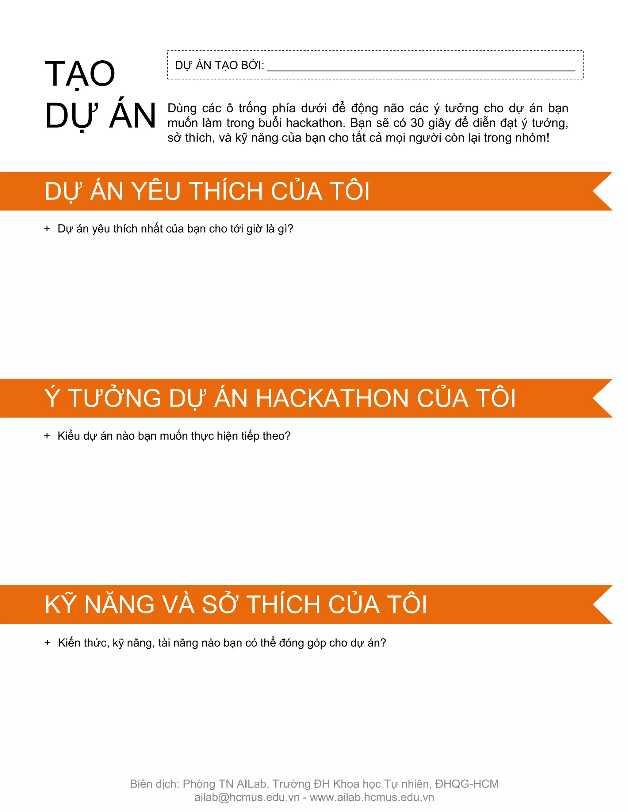 DỰ ÁN TẠO BỞI: _________________________________________________
+ Dự án yêu thích nhất của bạn cho tới giờ là gì?
+ Kiểu dự án nào bạn muốn thực hiện tiếp theo?
SKILLS IN SCRATCH
+ Kiến thức, kỹ năng, tài năng nào bạn có thể đóng góp cho dự án?
Dùng các ô trống phía dƣới để động não các ý tƣởng cho dự án bạn
muốn làm trong buổi hackathon. Bạn sẽ có 30 giây để diễn đạt ý tƣởng,
sở thích, và kỹ năng của bạn cho tất cả mọi ngƣời còn lại trong nhóm!
TẠO
DỰ ÁN
DỰ ÁN YÊU THÍCH CỦA TÔI
Ý TƢỞNG DỰ ÁN HACKATHON CỦA TÔI
KỸ NĂNG VÀ SỞ THÍCH CỦA TÔI
Biên dịch: Phòng TN AILab, Trƣờng ĐH Khoa học Tự nhiên, ĐHQG-HCM
ailab@hcmus.edu.vn - www.ailab.hcmus.edu.vn
 