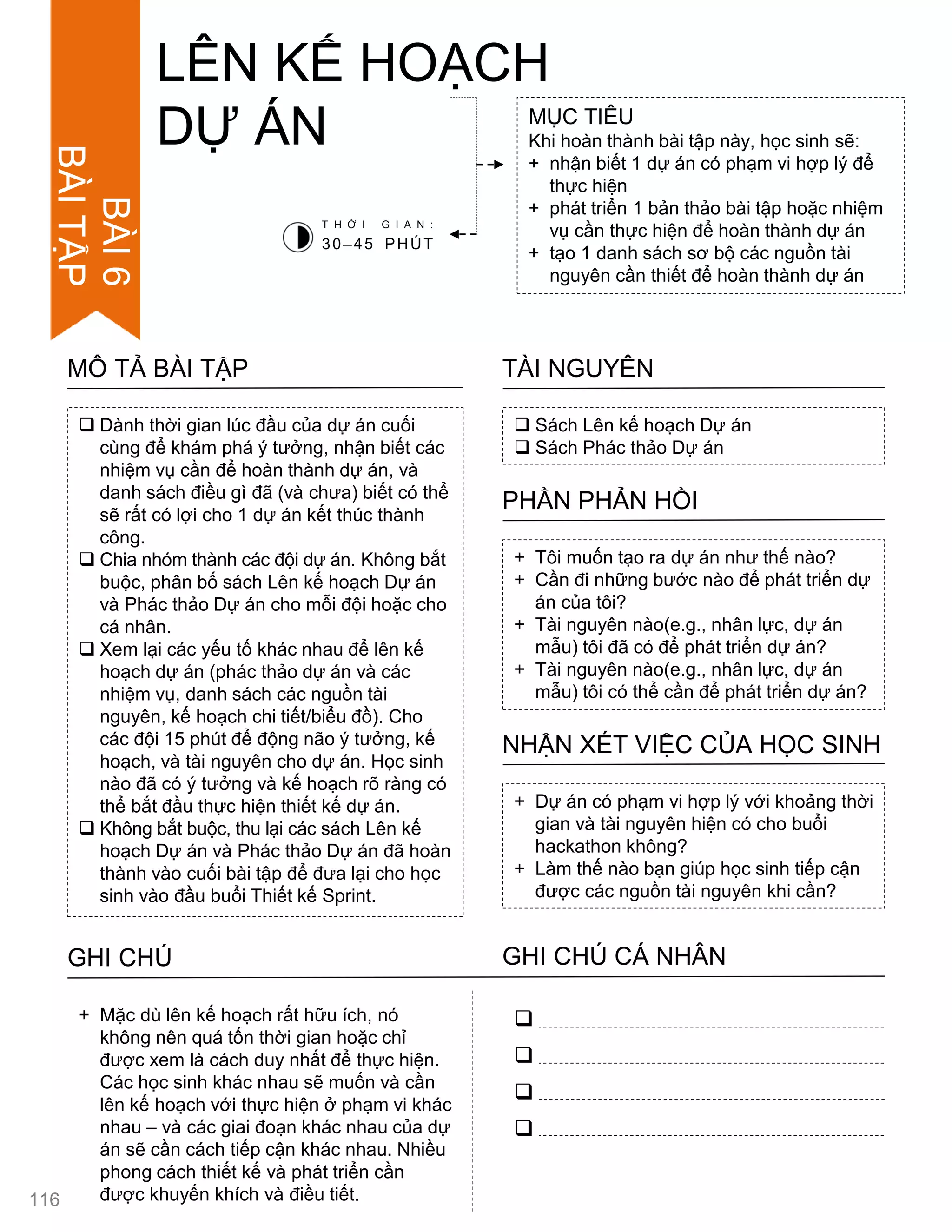  Dành thời gian lúc đầu của dự án cuối
cùng để khám phá ý tƣởng, nhận biết các
nhiệm vụ cần để hoàn thành dự án, và
danh sách điều gì đã (và chƣa) biết có thể
sẽ rất có lợi cho 1 dự án kết thúc thành
công.
 Chia nhóm thành các đội dự án. Không bắt
buộc, phân bố sách Lên kế hoạch Dự án
và Phác thảo Dự án cho mỗi đội hoặc cho
cá nhân.
 Xem lại các yếu tố khác nhau để lên kế
hoạch dự án (phác thảo dự án và các
nhiệm vụ, danh sách các nguồn tài
nguyên, kế hoạch chi tiết/biểu đồ). Cho
các đội 15 phút để động não ý tƣởng, kế
hoạch, và tài nguyên cho dự án. Học sinh
nào đã có ý tƣởng và kế hoạch rõ ràng có
thể bắt đầu thực hiện thiết kế dự án.
 Không bắt buộc, thu lại các sách Lên kế
hoạch Dự án và Phác thảo Dự án đã hoàn
thành vào cuối bài tập để đƣa lại cho học
sinh vào đầu buổi Thiết kế Sprint.
MÔ TẢ BÀI TẬP
LÊN KẾ HOẠCH
DỰ ÁN MỤC TIÊU
Khi hoàn thành bài tập này, học sinh sẽ:
+ nhận biết 1 dự án có phạm vi hợp lý để
thực hiện
+ phát triển 1 bản thảo bài tập hoặc nhiệm
vụ cần thực hiện để hoàn thành dự án
+ tạo 1 danh sách sơ bộ các nguồn tài
nguyên cần thiết để hoàn thành dự án
 Sách Lên kế hoạch Dự án
 Sách Phác thảo Dự án
TÀI NGUYÊN
+ Tôi muốn tạo ra dự án nhƣ thế nào?
+ Cần đi những bƣớc nào để phát triển dự
án của tôi?
+ Tài nguyên nào(e.g., nhân lực, dự án
mẫu) tôi đã có để phát triển dự án?
+ Tài nguyên nào(e.g., nhân lực, dự án
mẫu) tôi có thể cần để phát triển dự án?
PHẦN PHẢN HỒI
+ Dự án có phạm vi hợp lý với khoảng thời
gian và tài nguyên hiện có cho buổi
hackathon không?
+ Làm thế nào bạn giúp học sinh tiếp cận
đƣợc các nguồn tài nguyên khi cần?
NHẬN XÉT VIỆC CỦA HỌC SINH
T H Ờ I G I A N :
30–45 PHÚT
GHI CHÚ GHI CHÚ CÁ NHÂN




+ Mặc dù lên kế hoạch rất hữu ích, nó
không nên quá tốn thời gian hoặc chỉ
đƣợc xem là cách duy nhất để thực hiện.
Các học sinh khác nhau sẽ muốn và cần
lên kế hoạch với thực hiện ở phạm vi khác
nhau – và các giai đoạn khác nhau của dự
án sẽ cần cách tiếp cận khác nhau. Nhiều
phong cách thiết kế và phát triển cần
đƣợc khuyến khích và điều tiết.116
BÀI6
BÀITẬP
 