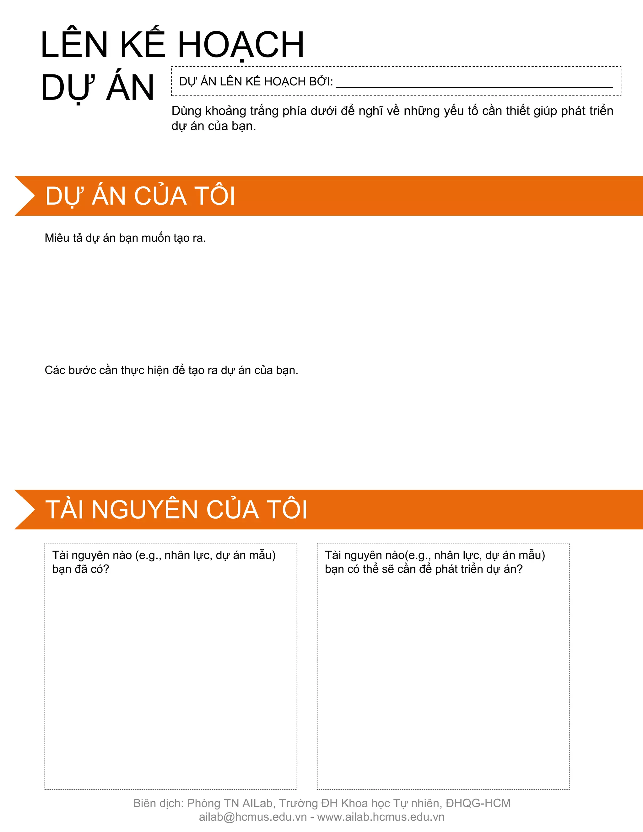 Dùng khoảng trắng phía dƣới để nghĩ về những yếu tố cần thiết giúp phát triển
dự án của bạn.
Miêu tả dự án bạn muốn tạo ra.
Các bƣớc cần thực hiện để tạo ra dự án của bạn.
Tài nguyên nào (e.g., nhân lực, dự án mẫu)
bạn đã có?
Tài nguyên nào(e.g., nhân lực, dự án mẫu)
bạn có thể sẽ cần để phát triển dự án?
DỰ ÁN LÊN KẾ HOẠCH BỞI: ___________________________________________
LÊN KẾ HOẠCH
DỰ ÁN
DỰ ÁN CỦA TÔI
TÀI NGUYÊN CỦA TÔI
Biên dịch: Phòng TN AILab, Trƣờng ĐH Khoa học Tự nhiên, ĐHQG-HCM
ailab@hcmus.edu.vn - www.ailab.hcmus.edu.vn
 