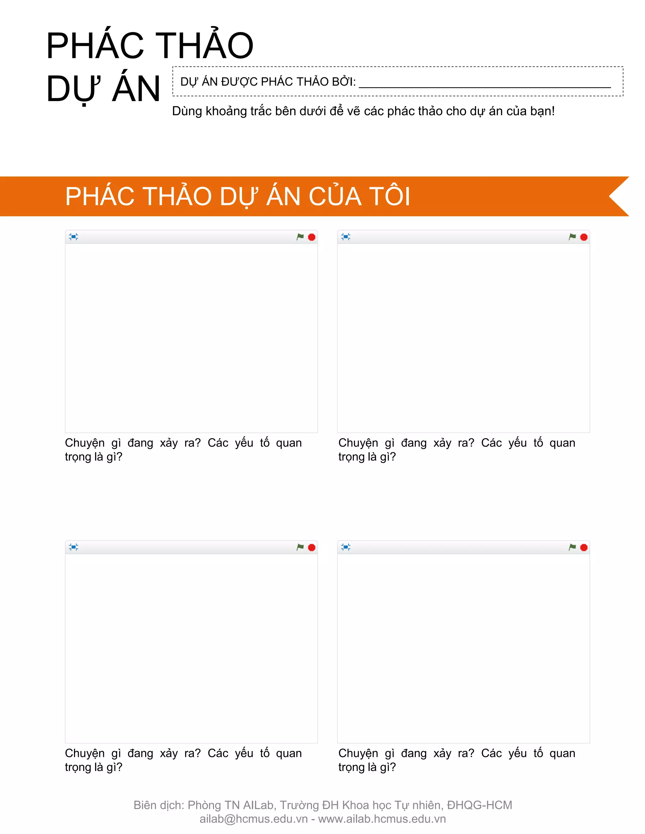 Chuyện gì đang xảy ra? Các yếu tố quan
trọng là gì?
Chuyện gì đang xảy ra? Các yếu tố quan
trọng là gì?
Chuyện gì đang xảy ra? Các yếu tố quan
trọng là gì?
Chuyện gì đang xảy ra? Các yếu tố quan
trọng là gì?
DỰ ÁN ĐƢỢC PHÁC THẢO BỞI: _______________________________________
Dùng khoảng trắc bên dƣới để vẽ các phác thảo cho dự án của bạn!
PHÁC THẢO
DỰ ÁN
PHÁC THẢO DỰ ÁN CỦA TÔI
Biên dịch: Phòng TN AILab, Trƣờng ĐH Khoa học Tự nhiên, ĐHQG-HCM
ailab@hcmus.edu.vn - www.ailab.hcmus.edu.vn
 