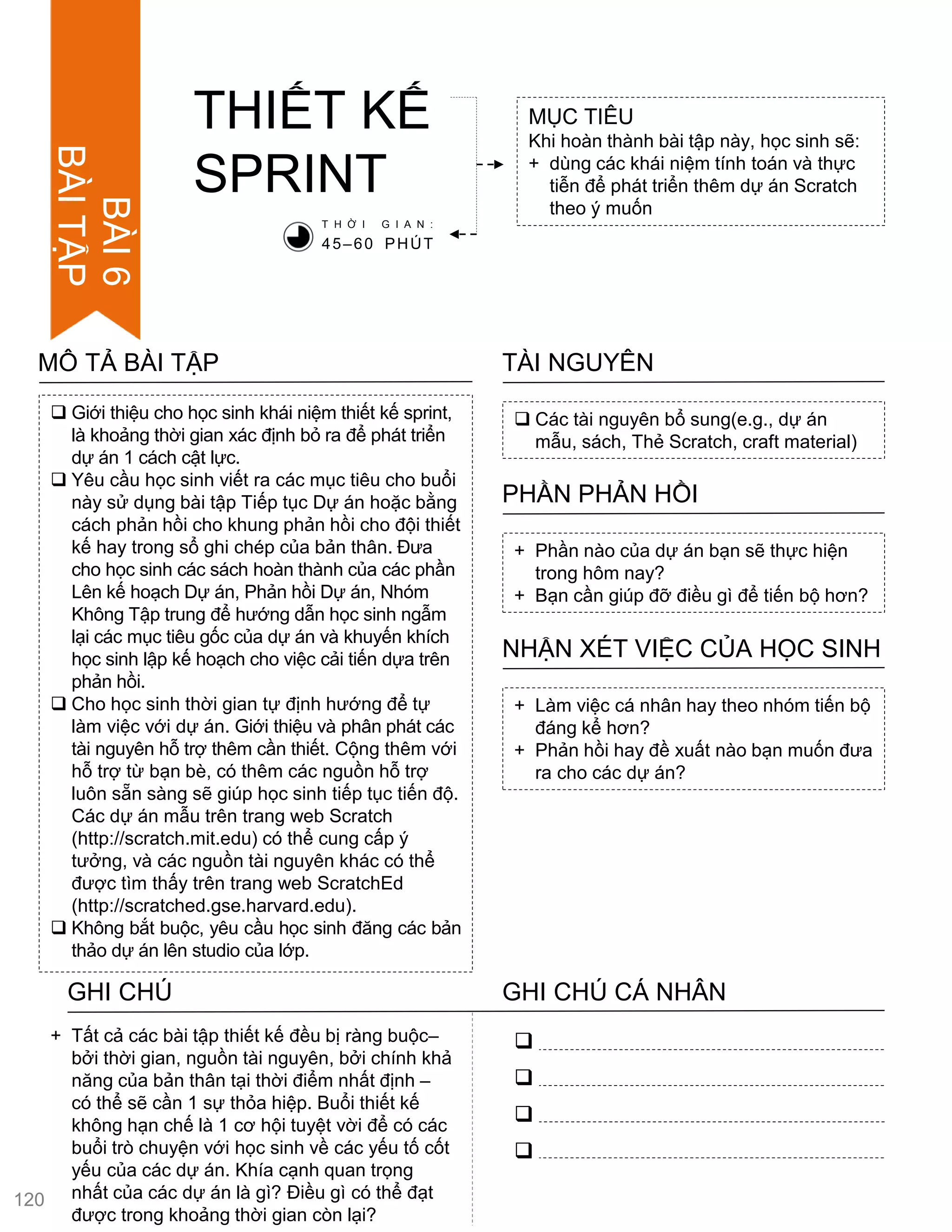  Giới thiệu cho học sinh khái niệm thiết kế sprint,
là khoảng thời gian xác định bỏ ra để phát triển
dự án 1 cách cật lực.
 Yêu cầu học sinh viết ra các mục tiêu cho buổi
này sử dụng bài tập Tiếp tục Dự án hoặc bằng
cách phản hồi cho khung phản hồi cho đội thiết
kế hay trong sổ ghi chép của bản thân. Đƣa
cho học sinh các sách hoàn thành của các phần
Lên kế hoạch Dự án, Phản hồi Dự án, Nhóm
Không Tập trung để hƣớng dẫn học sinh ngẫm
lại các mục tiêu gốc của dự án và khuyến khích
học sinh lập kế hoạch cho việc cải tiến dựa trên
phản hồi.
 Cho học sinh thời gian tự định hƣớng để tự
làm việc với dự án. Giới thiệu và phân phát các
tài nguyên hỗ trợ thêm cần thiết. Cộng thêm với
hỗ trợ từ bạn bè, có thêm các nguồn hỗ trợ
luôn sẵn sàng sẽ giúp học sinh tiếp tục tiến độ.
Các dự án mẫu trên trang web Scratch
(http://scratch.mit.edu) có thể cung cấp ý
tƣởng, và các nguồn tài nguyên khác có thể
đƣợc tìm thấy trên trang web ScratchEd
(http://scratched.gse.harvard.edu).
 Không bắt buộc, yêu cầu học sinh đăng các bản
thảo dự án lên studio của lớp.
MÔ TẢ BÀI TẬP
THIẾT KẾ
SPRINT
MỤC TIÊU
Khi hoàn thành bài tập này, học sinh sẽ:
+ dùng các khái niệm tính toán và thực
tiễn để phát triển thêm dự án Scratch
theo ý muốn
 Các tài nguyên bổ sung(e.g., dự án
mẫu, sách, Thẻ Scratch, craft material)
TÀI NGUYÊN
+ Phần nào của dự án bạn sẽ thực hiện
trong hôm nay?
+ Bạn cần giúp đỡ điều gì để tiến bộ hơn?
PHẦN PHẢN HỒI
+ Làm việc cá nhân hay theo nhóm tiến bộ
đáng kể hơn?
+ Phản hồi hay đề xuất nào bạn muốn đƣa
ra cho các dự án?
NHẬN XÉT VIỆC CỦA HỌC SINH
T H Ờ I G I A N :
45–60 PHÚT
GHI CHÚ GHI CHÚ CÁ NHÂN




+ Tất cả các bài tập thiết kế đều bị ràng buộc–
bởi thời gian, nguồn tài nguyên, bởi chính khả
năng của bản thân tại thời điểm nhất định –
có thể sẽ cần 1 sự thỏa hiệp. Buổi thiết kế
không hạn chế là 1 cơ hội tuyệt vời để có các
buổi trò chuyện với học sinh về các yếu tố cốt
yếu của các dự án. Khía cạnh quan trọng
nhất của các dự án là gì? Điều gì có thể đạt
đƣợc trong khoảng thời gian còn lại?
120
BÀI6
BÀITẬP
 