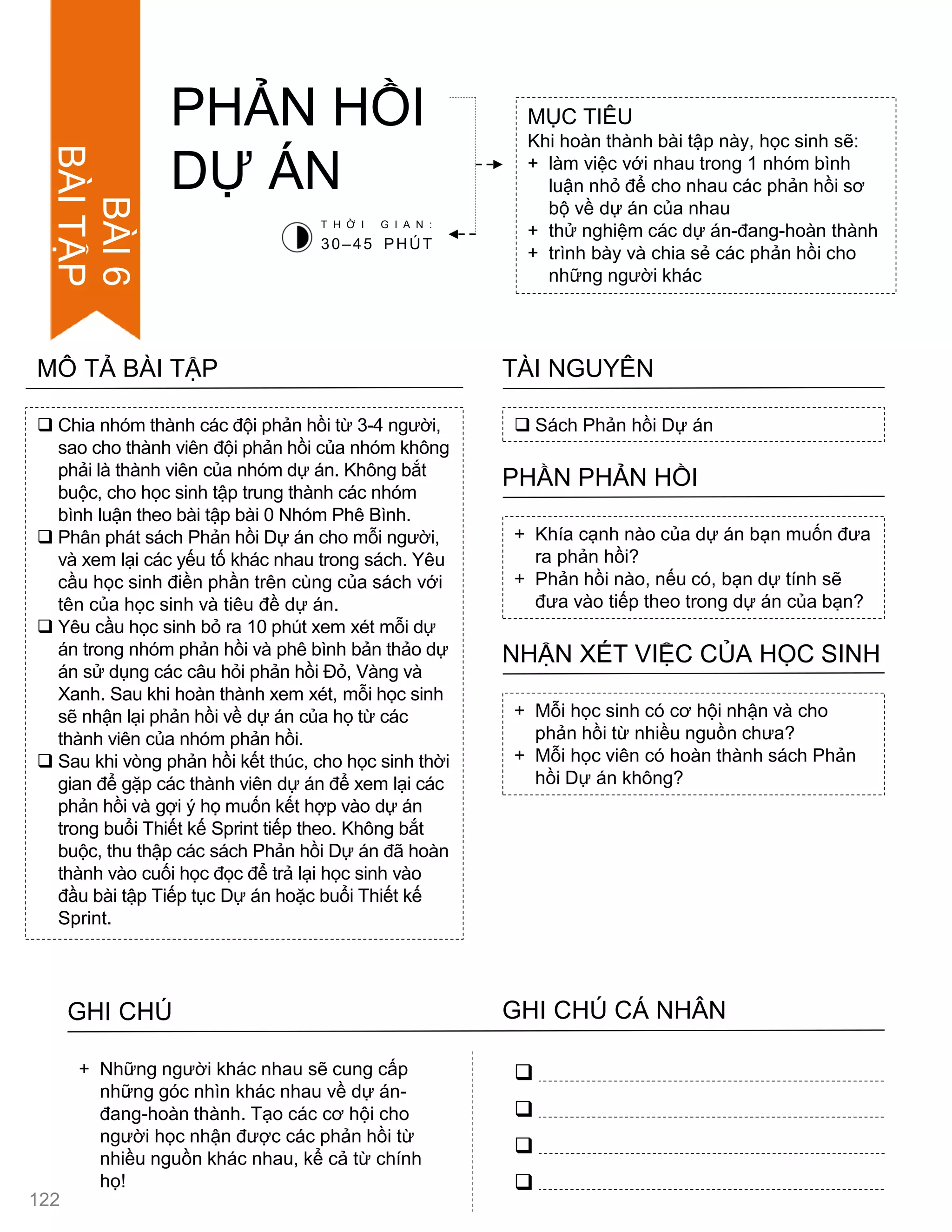  Chia nhóm thành các đội phản hồi từ 3-4 ngƣời,
sao cho thành viên đội phản hồi của nhóm không
phải là thành viên của nhóm dự án. Không bắt
buộc, cho học sinh tập trung thành các nhóm
bình luận theo bài tập bài 0 Nhóm Phê Bình.
 Phân phát sách Phản hồi Dự án cho mỗi ngƣời,
và xem lại các yếu tố khác nhau trong sách. Yêu
cầu học sinh điền phần trên cùng của sách với
tên của học sinh và tiêu đề dự án.
 Yêu cầu học sinh bỏ ra 10 phút xem xét mỗi dự
án trong nhóm phản hồi và phê bình bản thảo dự
án sử dụng các câu hỏi phản hồi Đỏ, Vàng và
Xanh. Sau khi hoàn thành xem xét, mỗi học sinh
sẽ nhận lại phản hồi về dự án của họ từ các
thành viên của nhóm phản hồi.
 Sau khi vòng phản hồi kết thúc, cho học sinh thời
gian để gặp các thành viên dự án để xem lại các
phản hồi và gợi ý họ muốn kết hợp vào dự án
trong buổi Thiết kế Sprint tiếp theo. Không bắt
buộc, thu thập các sách Phản hồi Dự án đã hoàn
thành vào cuối học đọc để trả lại học sinh vào
đầu bài tập Tiếp tục Dự án hoặc buổi Thiết kế
Sprint.
MÔ TẢ BÀI TẬP
PHẢN HỒI
DỰ ÁN
MỤC TIÊU
Khi hoàn thành bài tập này, học sinh sẽ:
+ làm việc với nhau trong 1 nhóm bình
luận nhỏ để cho nhau các phản hồi sơ
bộ về dự án của nhau
+ thử nghiệm các dự án-đang-hoàn thành
+ trình bày và chia sẻ các phản hồi cho
những ngƣời khác
 Sách Phản hồi Dự án
TÀI NGUYÊN
+ Khía cạnh nào của dự án bạn muốn đƣa
ra phản hồi?
+ Phản hồi nào, nếu có, bạn dự tính sẽ
đƣa vào tiếp theo trong dự án của bạn?
PHẦN PHẢN HỒI
+ Mỗi học sinh có cơ hội nhận và cho
phản hồi từ nhiều nguồn chƣa?
+ Mỗi học viên có hoàn thành sách Phản
hồi Dự án không?
NHẬN XÉT VIỆC CỦA HỌC SINH
T H Ờ I G I A N :
30–45 PHÚT
GHI CHÚ GHI CHÚ CÁ NHÂN




+ Những ngƣời khác nhau sẽ cung cấp
những góc nhìn khác nhau về dự án-
đang-hoàn thành. Tạo các cơ hội cho
ngƣời học nhận đƣợc các phản hồi từ
nhiều nguồn khác nhau, kể cả từ chính
họ!
122
BÀI6
BÀITẬP
 