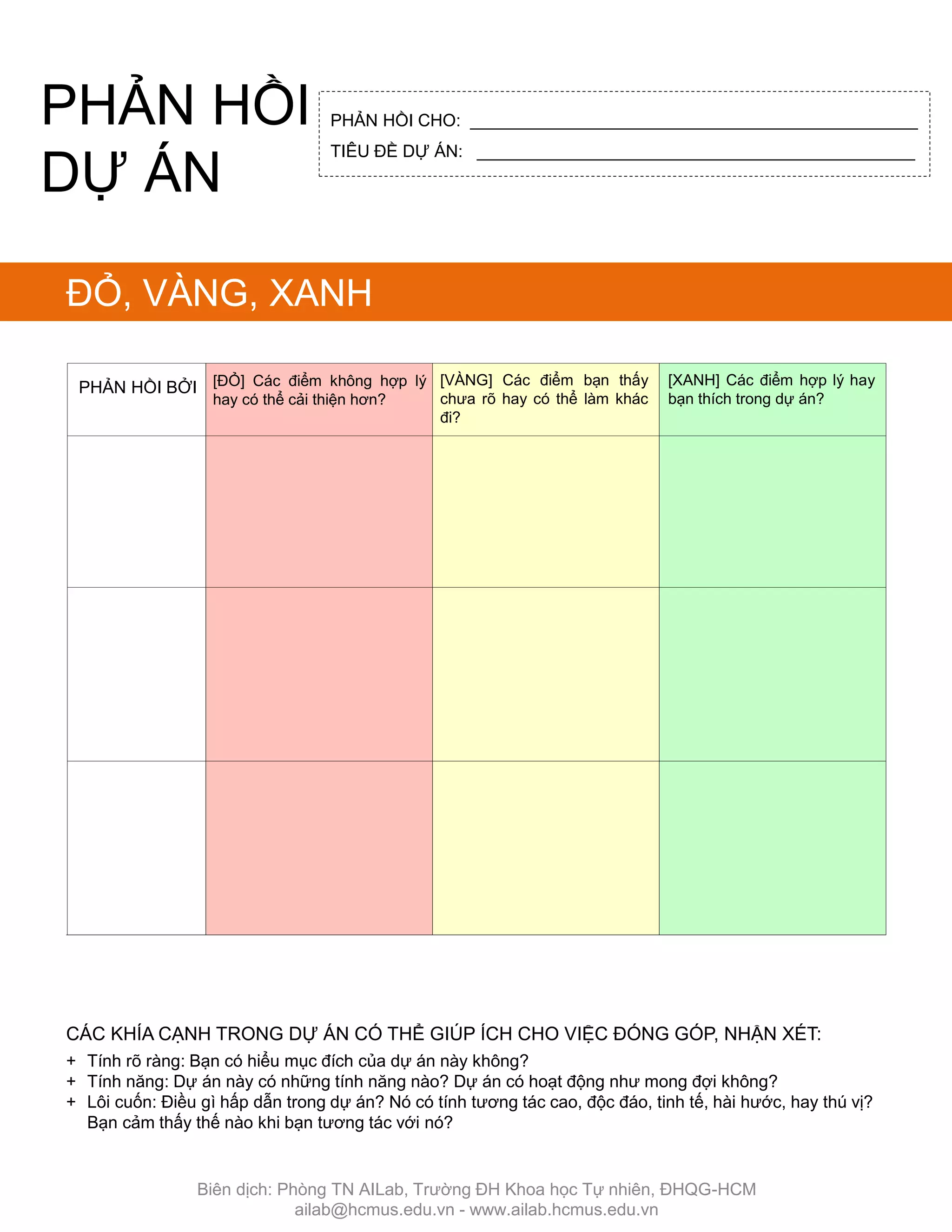 PHẢN HỒI BỞI [VÀNG] Các điểm bạn thấy
chƣa rõ hay có thể làm khác
đi?
[ĐỎ] Các điểm không hợp lý
hay có thể cải thiện hơn?
[XANH] Các điểm hợp lý hay
bạn thích trong dự án?
ĐỎ, VÀNG, XANH
CÁC KHÍA CẠNH TRONG DỰ ÁN CÓ THỂ GIÖP ÍCH CHO VIỆC ĐÓNG GÓP, NHẬN XÉT:
+ Tính rõ ràng: Bạn có hiểu mục đích của dự án này không?
+ Tính năng: Dự án này có những tính năng nào? Dự án có hoạt động nhƣ mong đợi không?
+ Lôi cuốn: Điều gì hấp dẫn trong dự án? Nó có tính tƣơng tác cao, độc đáo, tinh tế, hài hƣớc, hay thú vị?
Bạn cảm thấy thế nào khi bạn tƣơng tác với nó?
PHẢN HỒI CHO: _______________________________________________
TIÊU ĐỀ DỰ ÁN: ______________________________________________
PHẢN HỒI
DỰ ÁN
Biên dịch: Phòng TN AILab, Trƣờng ĐH Khoa học Tự nhiên, ĐHQG-HCM
ailab@hcmus.edu.vn - www.ailab.hcmus.edu.vn
 