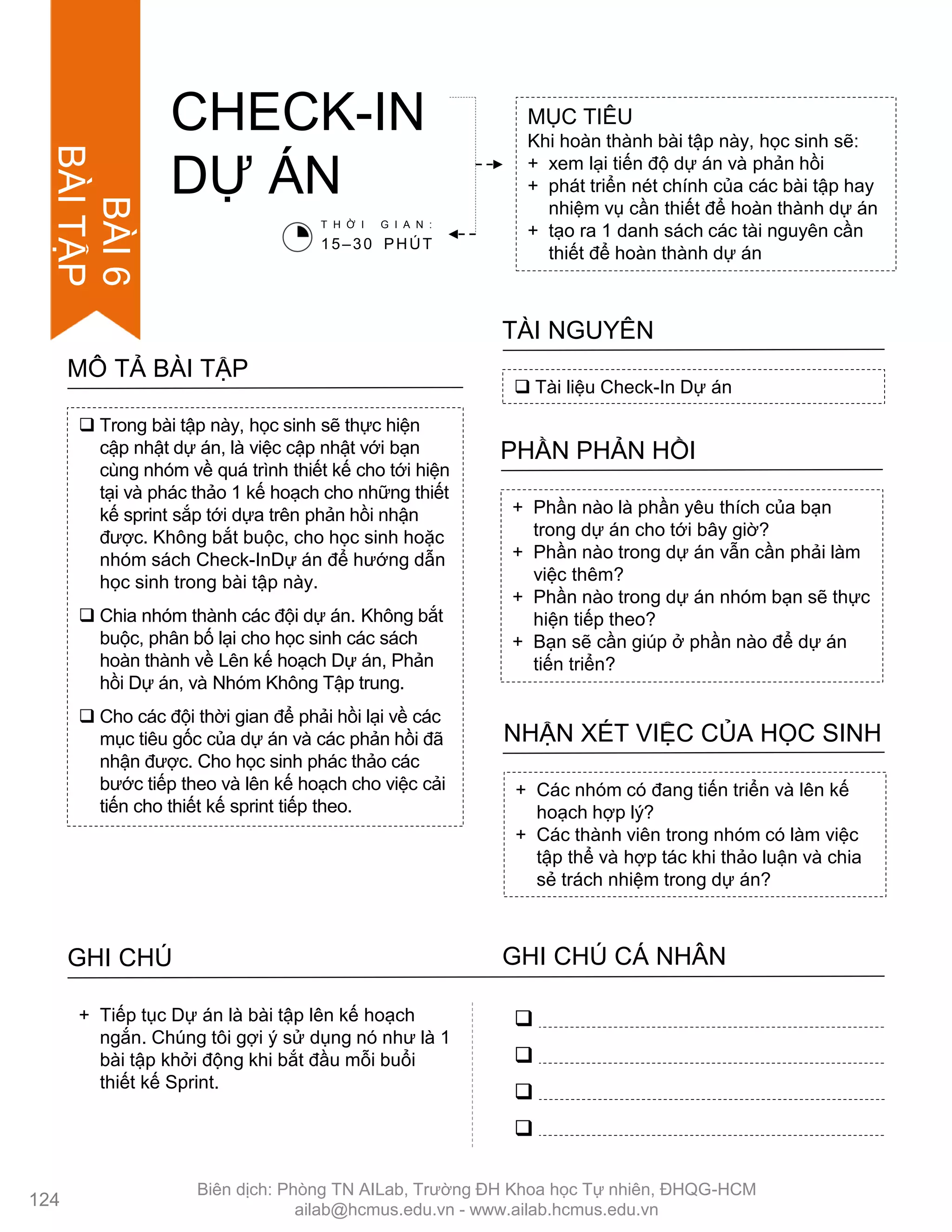  Trong bài tập này, học sinh sẽ thực hiện
cập nhật dự án, là việc cập nhật với bạn
cùng nhóm về quá trình thiết kế cho tới hiện
tại và phác thảo 1 kế hoạch cho những thiết
kế sprint sắp tới dựa trên phản hồi nhận
đƣợc. Không bắt buộc, cho học sinh hoặc
nhóm sách Check-InDự án để hƣớng dẫn
học sinh trong bài tập này.
 Chia nhóm thành các đội dự án. Không bắt
buộc, phân bố lại cho học sinh các sách
hoàn thành về Lên kế hoạch Dự án, Phản
hồi Dự án, và Nhóm Không Tập trung.
 Cho các đội thời gian để phải hồi lại về các
mục tiêu gốc của dự án và các phản hồi đã
nhận đƣợc. Cho học sinh phác thảo các
bƣớc tiếp theo và lên kế hoạch cho việc cải
tiến cho thiết kế sprint tiếp theo.
MÔ TẢ BÀI TẬP
CHECK-IN
DỰ ÁN
MỤC TIÊU
Khi hoàn thành bài tập này, học sinh sẽ:
+ xem lại tiến độ dự án và phản hồi
+ phát triển nét chính của các bài tập hay
nhiệm vụ cần thiết để hoàn thành dự án
+ tạo ra 1 danh sách các tài nguyên cần
thiết để hoàn thành dự án
 Tài liệu Check-In Dự án
TÀI NGUYÊN
+ Phần nào là phần yêu thích của bạn
trong dự án cho tới bây giờ?
+ Phần nào trong dự án vẫn cần phải làm
việc thêm?
+ Phần nào trong dự án nhóm bạn sẽ thực
hiện tiếp theo?
+ Bạn sẽ cần giúp ở phần nào để dự án
tiến triển?
PHẦN PHẢN HỒI
+ Các nhóm có đang tiến triển và lên kế
hoạch hợp lý?
+ Các thành viên trong nhóm có làm việc
tập thể và hợp tác khi thảo luận và chia
sẻ trách nhiệm trong dự án?
NHẬN XÉT VIỆC CỦA HỌC SINH
T H Ờ I G I A N :
15–30 PHÚT
GHI CHÚ GHI CHÚ CÁ NHÂN




+ Tiếp tục Dự án là bài tập lên kế hoạch
ngắn. Chúng tôi gợi ý sử dụng nó nhƣ là 1
bài tập khởi động khi bắt đầu mỗi buổi
thiết kế Sprint.
124
BÀI6
BÀITẬP
Biên dịch: Phòng TN AILab, Trƣờng ĐH Khoa học Tự nhiên, ĐHQG-HCM
ailab@hcmus.edu.vn - www.ailab.hcmus.edu.vn
 