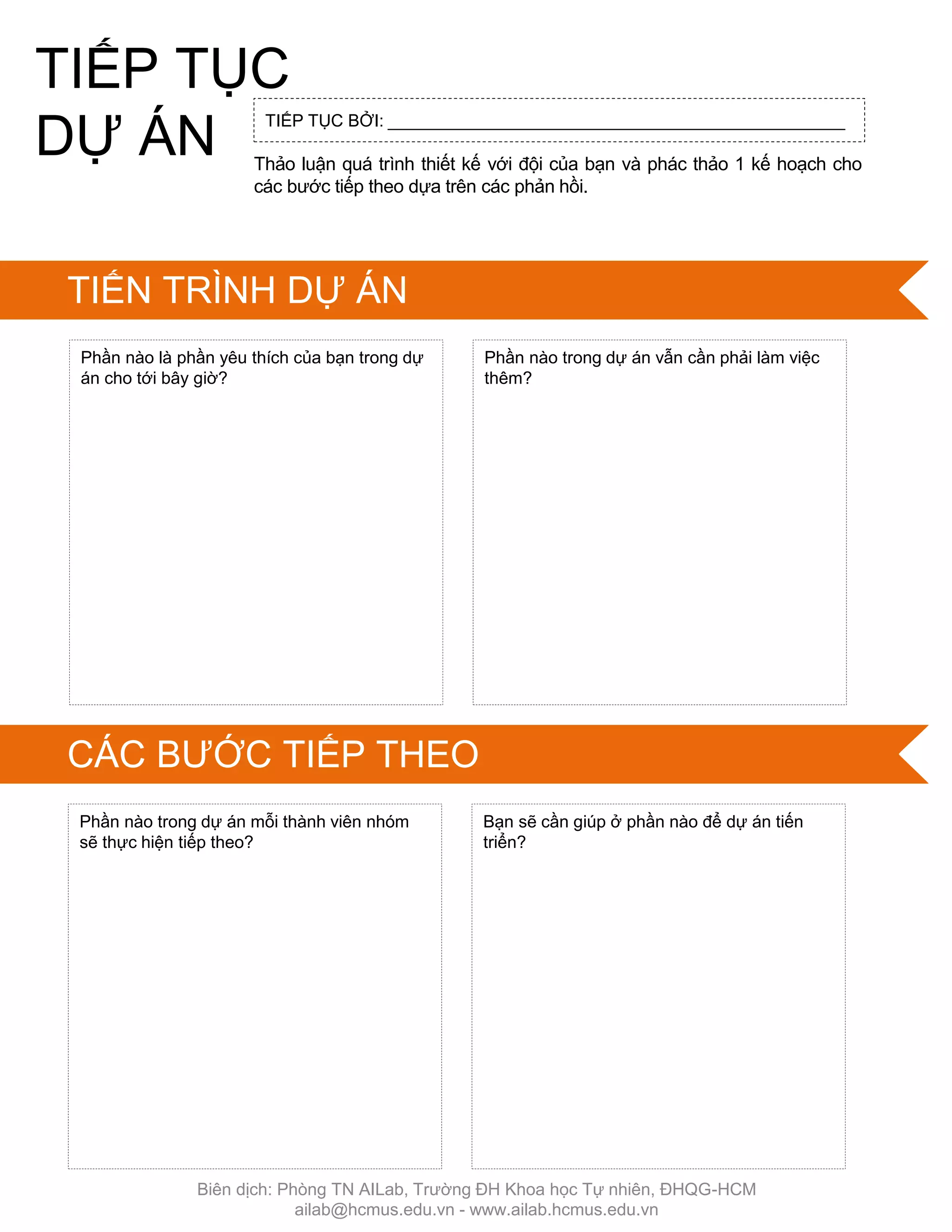 Thảo luận quá trình thiết kế với đội của bạn và phác thảo 1 kế hoạch cho
các bƣớc tiếp theo dựa trên các phản hồi.
Phần nào trong dự án mỗi thành viên nhóm
sẽ thực hiện tiếp theo?
Bạn sẽ cần giúp ở phần nào để dự án tiến
triển?
TIẾP TỤC BỞI: ________________________________________________
Phần nào là phần yêu thích của bạn trong dự
án cho tới bây giờ?
Phần nào trong dự án vẫn cần phải làm việc
thêm?
TIẾP TỤC
DỰ ÁN
TIẾN TRÌNH DỰ ÁN
CÁC BƢỚC TIẾP THEO
Biên dịch: Phòng TN AILab, Trƣờng ĐH Khoa học Tự nhiên, ĐHQG-HCM
ailab@hcmus.edu.vn - www.ailab.hcmus.edu.vn
 