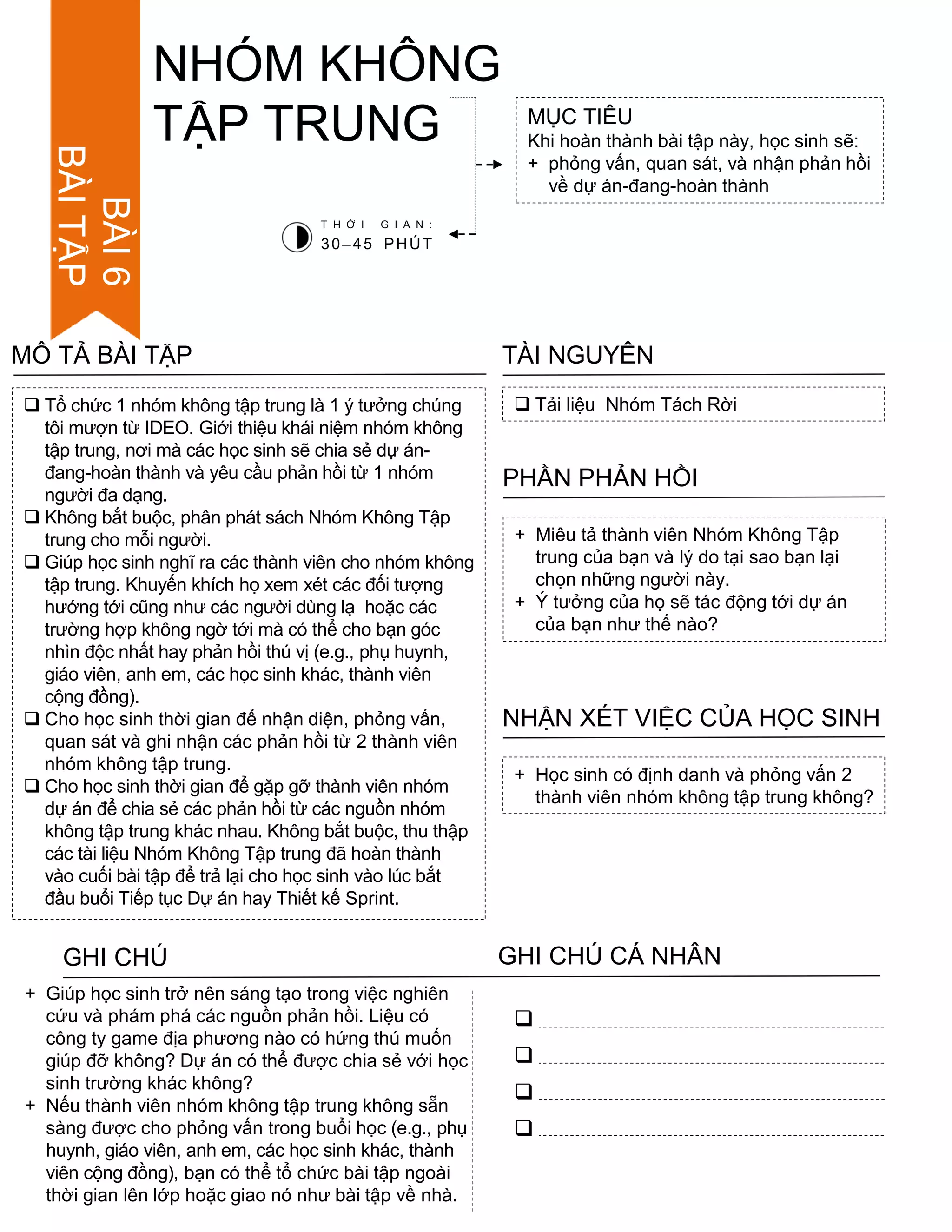 BÀI6
BÀITẬP
 Tổ chức 1 nhóm không tập trung là 1 ý tƣởng chúng
tôi mƣợn từ IDEO. Giới thiệu khái niệm nhóm không
tập trung, nơi mà các học sinh sẽ chia sẻ dự án-
đang-hoàn thành và yêu cầu phản hồi từ 1 nhóm
ngƣời đa dạng.
 Không bắt buộc, phân phát sách Nhóm Không Tập
trung cho mỗi ngƣời.
 Giúp học sinh nghĩ ra các thành viên cho nhóm không
tập trung. Khuyến khích họ xem xét các đối tƣợng
hƣớng tới cũng nhƣ các ngƣời dùng lạ hoặc các
trƣờng hợp không ngờ tới mà có thể cho bạn góc
nhìn độc nhất hay phản hồi thú vị (e.g., phụ huynh,
giáo viên, anh em, các học sinh khác, thành viên
cộng đồng).
 Cho học sinh thời gian để nhận diện, phỏng vấn,
quan sát và ghi nhận các phản hồi từ 2 thành viên
nhóm không tập trung.
 Cho học sinh thời gian để gặp gỡ thành viên nhóm
dự án để chia sẻ các phản hồi từ các nguồn nhóm
không tập trung khác nhau. Không bắt buộc, thu thập
các tài liệu Nhóm Không Tập trung đã hoàn thành
vào cuối bài tập để trả lại cho học sinh vào lúc bắt
đầu buổi Tiếp tục Dự án hay Thiết kế Sprint.
MÔ TẢ BÀI TẬP
MỤC TIÊU
Khi hoàn thành bài tập này, học sinh sẽ:
+ phỏng vấn, quan sát, và nhận phản hồi
về dự án-đang-hoàn thành
 Tải liệu Nhóm Tách Rời
TÀI NGUYÊN
+ Miêu tả thành viên Nhóm Không Tập
trung của bạn và lý do tại sao bạn lại
chọn những ngƣời này.
+ Ý tƣởng của họ sẽ tác động tới dự án
của bạn nhƣ thế nào?
PHẦN PHẢN HỒI
+ Học sinh có định danh và phỏng vấn 2
thành viên nhóm không tập trung không?
NHẬN XÉT VIỆC CỦA HỌC SINH
NHÓM KHÔNG
TẬP TRUNG
T H Ờ I G I A N :
30–45 PHÚT
GHI CHÚ GHI CHÚ CÁ NHÂN




+ Giúp học sinh trở nên sáng tạo trong việc nghiên
cứu và phám phá các nguồn phản hồi. Liệu có
công ty game địa phƣơng nào có hứng thú muốn
giúp đỡ không? Dự án có thể đƣợc chia sẻ với học
sinh trƣờng khác không?
+ Nếu thành viên nhóm không tập trung không sẵn
sàng đƣợc cho phỏng vấn trong buổi học (e.g., phụ
huynh, giáo viên, anh em, các học sinh khác, thành
viên cộng đồng), bạn có thể tổ chức bài tập ngoài
thời gian lên lớp hoặc giao nó nhƣ bài tập về nhà.
 