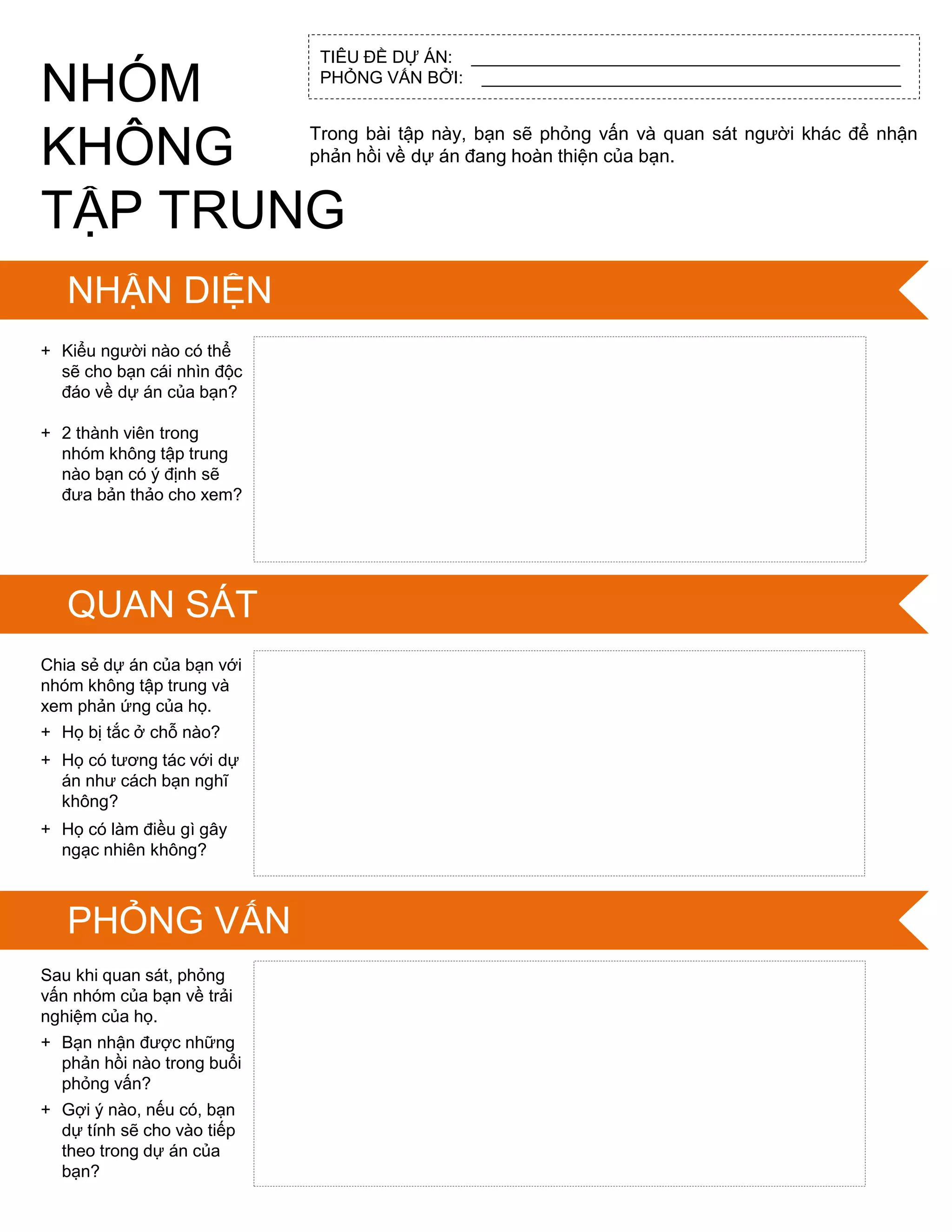 TIÊU ĐỀ DỰ ÁN: _____________________________________________
PHỎNG VẤN BỞI: ____________________________________________
IDENTIFY
SKILLS IN SCRATCH
Trong bài tập này, bạn sẽ phỏng vấn và quan sát ngƣời khác để nhận
phản hồi về dự án đang hoàn thiện của bạn.
+ Kiểu ngƣời nào có thể
sẽ cho bạn cái nhìn độc
đáo về dự án của bạn?
+ 2 thành viên trong
nhóm không tập trung
nào bạn có ý định sẽ
đƣa bản thảo cho xem?
Chia sẻ dự án của bạn với
nhóm không tập trung và
xem phản ứng của họ.
+ Họ bị tắc ở chỗ nào?
+ Họ có tƣơng tác với dự
án nhƣ cách bạn nghĩ
không?
+ Họ có làm điều gì gây
ngạc nhiên không?
Sau khi quan sát, phỏng
vấn nhóm của bạn về trải
nghiệm của họ.
+ Bạn nhận đƣợc những
phản hồi nào trong buổi
phỏng vấn?
+ Gợi ý nào, nếu có, bạn
dự tính sẽ cho vào tiếp
theo trong dự án của
bạn?
NHÓM
KHÔNG
TẬP TRUNG
NHẬN DIỆN
QUAN SÁT
PHỎNG VẤN
 