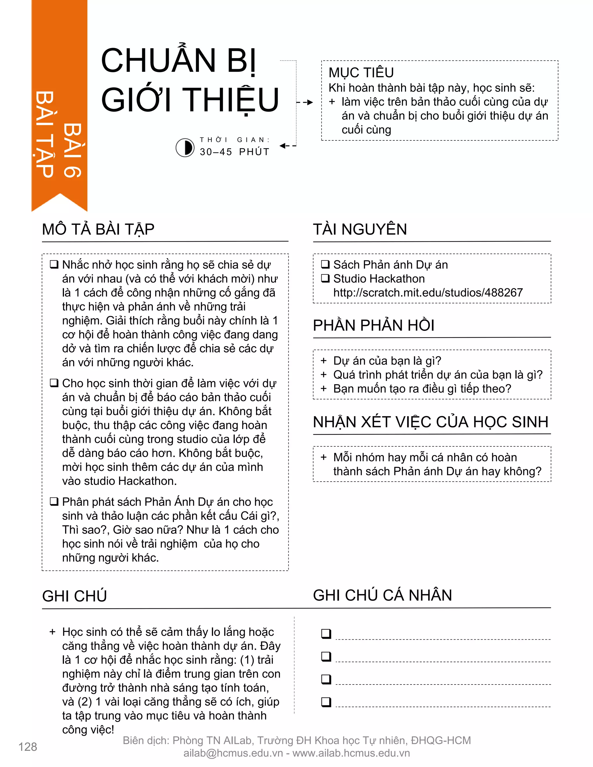  Nhắc nhở học sinh rằng họ sẽ chia sẻ dự
án với nhau (và có thể với khách mời) nhƣ
là 1 cách để công nhận những cố gắng đã
thực hiện và phản ánh về những trải
nghiệm. Giải thích rằng buổi này chính là 1
cơ hội để hoàn thành công việc đang dang
dở và tìm ra chiến lƣợc để chia sẻ các dự
án với những ngƣời khác.
 Cho học sinh thời gian để làm việc với dự
án và chuẩn bị để báo cáo bản thảo cuối
cùng tại buổi giới thiệu dự án. Không bắt
buộc, thu thập các công việc đang hoàn
thành cuối cùng trong studio của lớp để
dễ dàng báo cáo hơn. Không bắt buộc,
mời học sinh thêm các dự án của mình
vào studio Hackathon.
 Phân phát sách Phản Ánh Dự án cho học
sinh và thảo luận các phần kết cấu Cái gì?,
Thì sao?, Giờ sao nữa? Nhƣ là 1 cách cho
học sinh nói về trải nghiệm của họ cho
những ngƣời khác.
MÔ TẢ BÀI TẬP
CHUẨN BỊ
GIỚI THIỆU
MỤC TIÊU
Khi hoàn thành bài tập này, học sinh sẽ:
+ làm việc trên bản thảo cuối cùng của dự
án và chuẩn bị cho buổi giới thiệu dự án
cuối cùng
 Sách Phản ánh Dự án
 Studio Hackathon
http://scratch.mit.edu/studios/488267
TÀI NGUYÊN
+ Dự án của bạn là gì?
+ Quá trình phát triển dự án của bạn là gì?
+ Bạn muốn tạo ra điều gì tiếp theo?
PHẦN PHẢN HỒI
+ Mỗi nhóm hay mỗi cá nhân có hoàn
thành sách Phản ánh Dự án hay không?
NHẬN XÉT VIỆC CỦA HỌC SINH
T H Ờ I G I A N :
30–45 PHÚT
GHI CHÚ GHI CHÚ CÁ NHÂN




+ Học sinh có thể sẽ cảm thấy lo lắng hoặc
căng thẳng về việc hoàn thành dự án. Đây
là 1 cơ hội để nhắc học sinh rằng: (1) trải
nghiệm này chỉ là điểm trung gian trên con
đƣờng trở thành nhà sáng tạo tính toán,
và (2) 1 vài loại căng thẳng sẽ có ích, giúp
ta tập trung vào mục tiêu và hoàn thành
công việc!
128
BÀI6
BÀITẬP
Biên dịch: Phòng TN AILab, Trƣờng ĐH Khoa học Tự nhiên, ĐHQG-HCM
ailab@hcmus.edu.vn - www.ailab.hcmus.edu.vn
 