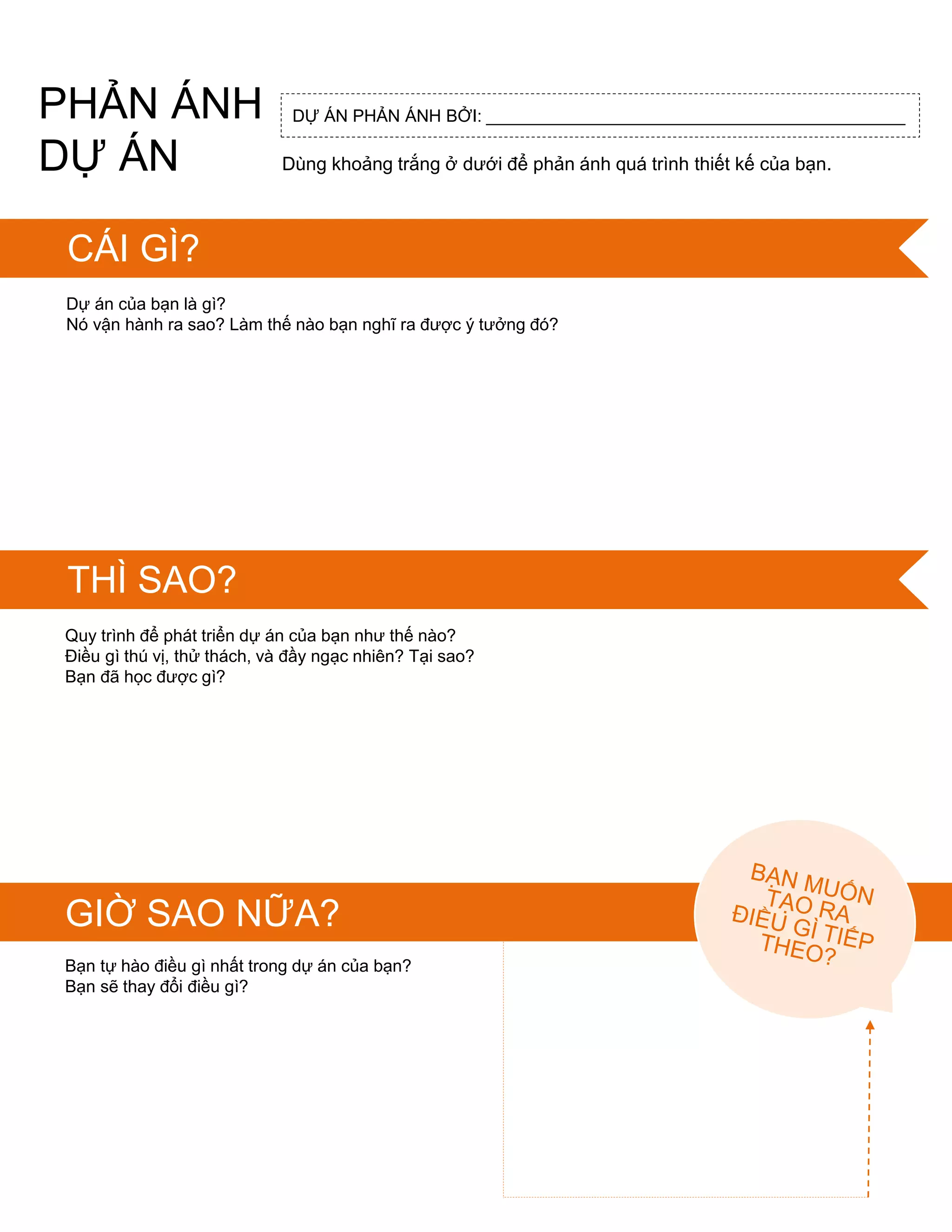 PHẢN ÁNH
DỰ ÁN
FEEDBAC
K FOR:Dự án của bạn là gì?
Nó vận hành ra sao? Làm thế nào bạn nghĩ ra đƣợc ý tƣởng đó?
Quy trình để phát triển dự án của bạn nhƣ thế nào?
Điều gì thú vị, thử thách, và đầy ngạc nhiên? Tại sao?
Bạn đã học đƣợc gì?
Bạn tự hào điều gì nhất trong dự án của bạn?
Bạn sẽ thay đổi điều gì?
GIỜ SAO NỮA?
DỰ ÁN PHẢN ÁNH BỞI: ____________________________________________
Dùng khoảng trắng ở dƣới để phản ánh quá trình thiết kế của bạn.
CÁI GÌ?
THÌ SAO?
 
