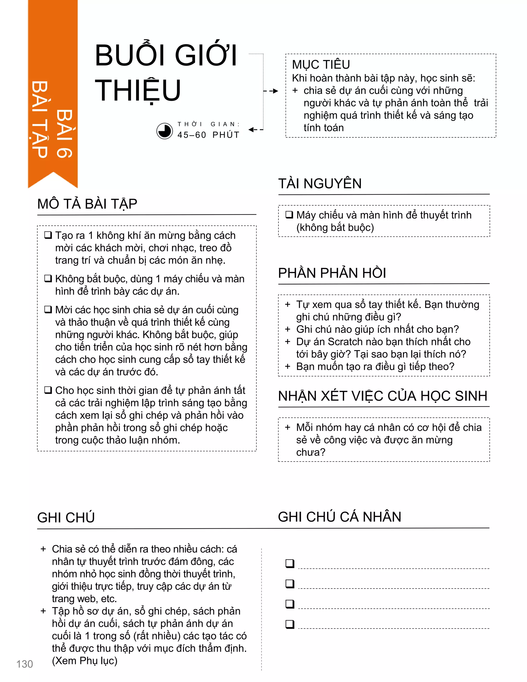  Tạo ra 1 không khí ăn mừng bằng cách
mời các khách mời, chơi nhạc, treo đồ
trang trí và chuẩn bị các món ăn nhẹ.
 Không bắt buộc, dùng 1 máy chiếu và màn
hình để trình bày các dự án.
 Mời các học sinh chia sẻ dự án cuối cùng
và thảo thuận về quá trình thiết kế cùng
những ngƣời khác. Không bắt buộc, giúp
cho tiến triển của học sinh rõ nét hơn bằng
cách cho học sinh cung cấp sổ tay thiết kế
và các dự án trƣớc đó.
 Cho học sinh thời gian để tự phản ánh tất
cả các trải nghiệm lập trình sáng tạo bằng
cách xem lại sổ ghi chép và phản hồi vào
phần phản hồi trong sổ ghi chép hoặc
trong cuộc thảo luận nhóm.
MÔ TẢ BÀI TẬP
BUỔI GIỚI
THIỆU
MỤC TIÊU
Khi hoàn thành bài tập này, học sinh sẽ:
+ chia sẻ dự án cuối cùng với những
ngƣời khác và tự phản ánh toàn thể trải
nghiệm quá trình thiết kế và sáng tạo
tính toán
 Máy chiếu và màn hình để thuyết trình
(không bắt buộc)
TÀI NGUYÊN
+ Tự xem qua sổ tay thiết kế. Bạn thƣờng
ghi chú những điều gì?
+ Ghi chú nào giúp ích nhất cho bạn?
+ Dự án Scratch nào bạn thích nhất cho
tới bây giờ? Tại sao bạn lại thích nó?
+ Bạn muốn tạo ra điều gì tiếp theo?
PHẦN PHẢN HỒI
+ Mỗi nhóm hay cá nhân có cơ hội để chia
sẻ về công việc và đƣợc ăn mừng
chƣa?
NHẬN XÉT VIỆC CỦA HỌC SINH
T H Ờ I G I A N :
45–60 PHÚT
GHI CHÚ GHI CHÚ CÁ NHÂN




+ Chia sẻ có thể diễn ra theo nhiều cách: cá
nhân tự thuyết trình trƣớc đám đông, các
nhóm nhỏ học sinh đồng thời thuyết trình,
giới thiệu trực tiếp, truy cập các dự án từ
trang web, etc.
+ Tập hồ sơ dự án, sổ ghi chép, sách phản
hồi dự án cuối, sách tự phản ánh dự án
cuối là 1 trong số (rất nhiều) các tạo tác có
thể đƣợc thu thập với mục đích thẩm định.
(Xem Phụ lục)130
BÀI6
BÀITẬP
 