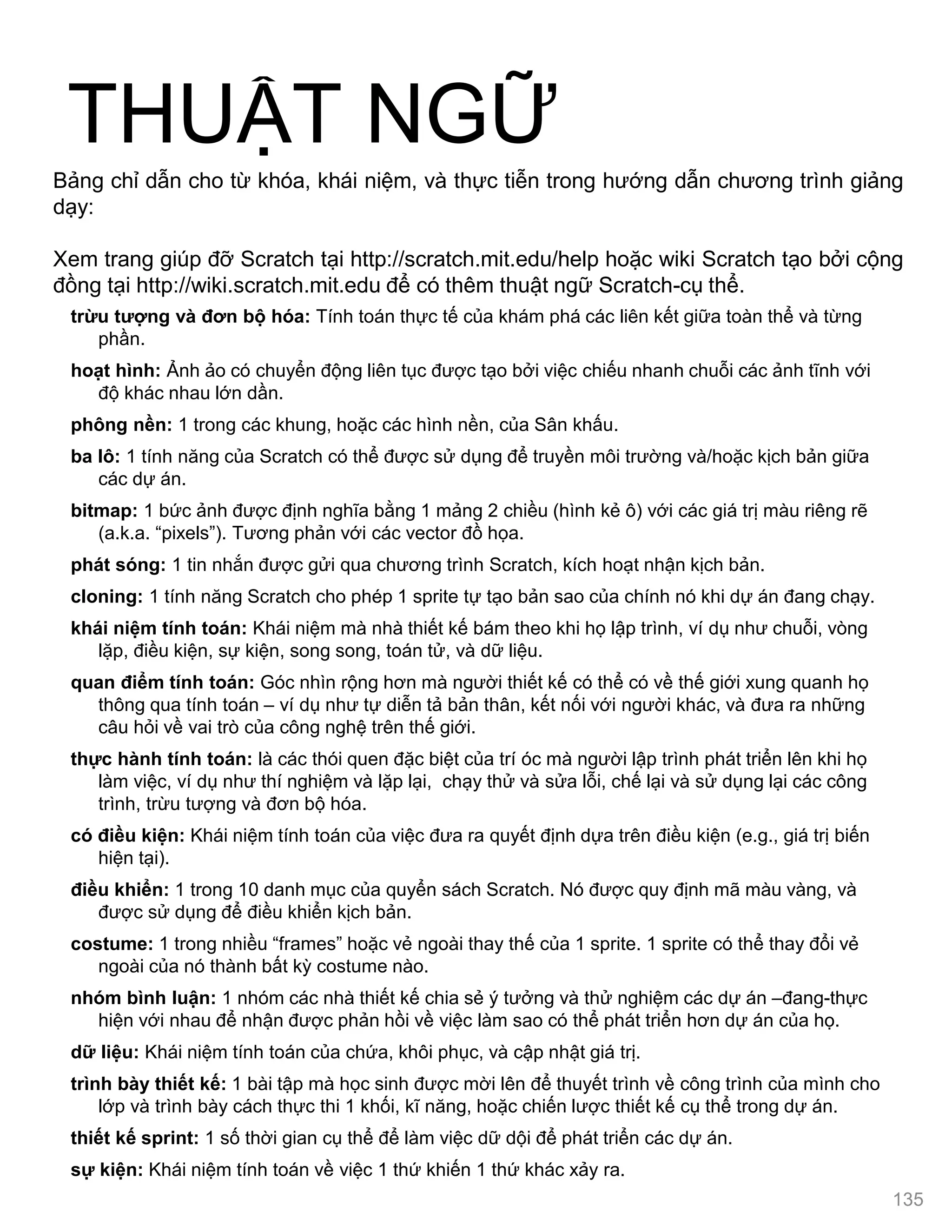 THUẬT NGỮ
trừu tƣợng và đơn bộ hóa: Tính toán thực tế của khám phá các liên kết giữa toàn thể và từng
phần.
hoạt hình: Ảnh ảo có chuyển động liên tục đƣợc tạo bởi việc chiếu nhanh chuỗi các ảnh tĩnh với
độ khác nhau lớn dần.
phông nền: 1 trong các khung, hoặc các hình nền, của Sân khấu.
ba lô: 1 tính năng của Scratch có thể đƣợc sử dụng để truyền môi trƣờng và/hoặc kịch bản giữa
các dự án.
bitmap: 1 bức ảnh đƣợc định nghĩa bằng 1 mảng 2 chiều (hình kẻ ô) với các giá trị màu riêng rẽ
(a.k.a. “pixels”). Tƣơng phản với các vector đồ họa.
phát sóng: 1 tin nhắn đƣợc gửi qua chƣơng trình Scratch, kích hoạt nhận kịch bản.
cloning: 1 tính năng Scratch cho phép 1 sprite tự tạo bản sao của chính nó khi dự án đang chạy.
khái niệm tính toán: Khái niệm mà nhà thiết kế bám theo khi họ lập trình, ví dụ nhƣ chuỗi, vòng
lặp, điều kiện, sự kiện, song song, toán tử, và dữ liệu.
quan điểm tính toán: Góc nhìn rộng hơn mà ngƣời thiết kế có thể có về thế giới xung quanh họ
thông qua tính toán – ví dụ nhƣ tự diễn tả bản thân, kết nối với ngƣời khác, và đƣa ra những
câu hỏi về vai trò của công nghệ trên thế giới.
thực hành tính toán: là các thói quen đặc biệt của trí óc mà ngƣời lập trình phát triển lên khi họ
làm việc, ví dụ nhƣ thí nghiệm và lặp lại, chạy thử và sửa lỗi, chế lại và sử dụng lại các công
trình, trừu tƣợng và đơn bộ hóa.
có điều kiện: Khái niệm tính toán của việc đƣa ra quyết định dựa trên điều kiện (e.g., giá trị biến
hiện tại).
điều khiển: 1 trong 10 danh mục của quyển sách Scratch. Nó đƣợc quy định mã màu vàng, và
đƣợc sử dụng để điều khiển kịch bản.
costume: 1 trong nhiều “frames” hoặc vẻ ngoài thay thế của 1 sprite. 1 sprite có thể thay đổi vẻ
ngoài của nó thành bất kỳ costume nào.
nhóm bình luận: 1 nhóm các nhà thiết kế chia sẻ ý tƣởng và thử nghiệm các dự án –đang-thực
hiện với nhau để nhận đƣợc phản hồi về việc làm sao có thể phát triển hơn dự án của họ.
dữ liệu: Khái niệm tính toán của chứa, khôi phục, và cập nhật giá trị.
trình bày thiết kế: 1 bài tập mà học sinh đƣợc mời lên để thuyết trình về công trình của mình cho
lớp và trình bày cách thực thi 1 khối, kĩ năng, hoặc chiến lƣợc thiết kế cụ thể trong dự án.
thiết kế sprint: 1 số thời gian cụ thể để làm việc dữ dội để phát triển các dự án.
sự kiện: Khái niệm tính toán về việc 1 thứ khiến 1 thứ khác xảy ra.
Bảng chỉ dẫn cho từ khóa, khái niệm, và thực tiễn trong hƣớng dẫn chƣơng trình giảng
dạy:
Xem trang giúp đỡ Scratch tại http://scratch.mit.edu/help hoặc wiki Scratch tạo bởi cộng
đồng tại http://wiki.scratch.mit.edu để có thêm thuật ngữ Scratch-cụ thể.
135
 