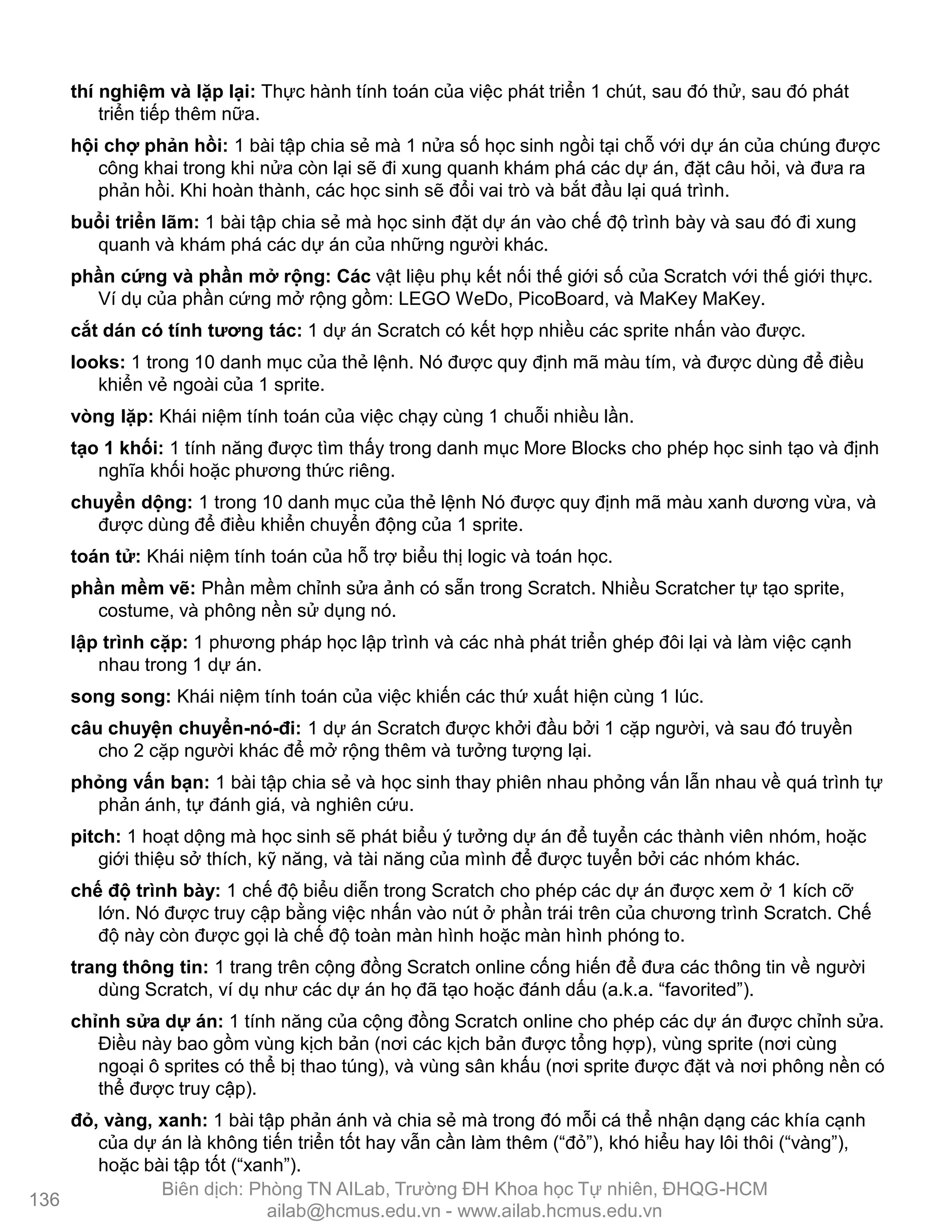 thí nghiệm và lặp lại: Thực hành tính toán của việc phát triển 1 chút, sau đó thử, sau đó phát
triển tiếp thêm nữa.
hội chợ phản hồi: 1 bài tập chia sẻ mà 1 nửa số học sinh ngồi tại chỗ với dự án của chúng đƣợc
công khai trong khi nửa còn lại sẽ đi xung quanh khám phá các dự án, đặt câu hỏi, và đƣa ra
phản hồi. Khi hoàn thành, các học sinh sẽ đổi vai trò và bắt đầu lại quá trình.
buổi triển lãm: 1 bài tập chia sẻ mà học sinh đặt dự án vào chế độ trình bày và sau đó đi xung
quanh và khám phá các dự án của những ngƣời khác.
phần cứng và phần mở rộng: Các vật liệu phụ kết nối thế giới số của Scratch với thế giới thực.
Ví dụ của phần cứng mở rộng gồm: LEGO WeDo, PicoBoard, và MaKey MaKey.
cắt dán có tính tƣơng tác: 1 dự án Scratch có kết hợp nhiều các sprite nhấn vào đƣợc.
looks: 1 trong 10 danh mục của thẻ lệnh. Nó đƣợc quy định mã màu tím, và đƣợc dùng để điều
khiển vẻ ngoài của 1 sprite.
vòng lặp: Khái niệm tính toán của việc chạy cùng 1 chuỗi nhiều lần.
tạo 1 khối: 1 tính năng đƣợc tìm thấy trong danh mục More Blocks cho phép học sinh tạo và định
nghĩa khối hoặc phƣơng thức riêng.
chuyển dộng: 1 trong 10 danh mục của thẻ lệnh Nó đƣợc quy định mã màu xanh dƣơng vừa, và
đƣợc dùng để điều khiển chuyển động của 1 sprite.
toán tử: Khái niệm tính toán của hỗ trợ biểu thị logic và toán học.
phần mềm vẽ: Phần mềm chỉnh sửa ảnh có sẵn trong Scratch. Nhiều Scratcher tự tạo sprite,
costume, và phông nền sử dụng nó.
lập trình cặp: 1 phƣơng pháp học lập trình và các nhà phát triển ghép đôi lại và làm việc cạnh
nhau trong 1 dự án.
song song: Khái niệm tính toán của việc khiến các thứ xuất hiện cùng 1 lúc.
câu chuyện chuyển-nó-đi: 1 dự án Scratch đƣợc khởi đầu bởi 1 cặp ngƣời, và sau đó truyền
cho 2 cặp ngƣời khác để mở rộng thêm và tƣởng tƣợng lại.
phỏng vấn bạn: 1 bài tập chia sẻ và học sinh thay phiên nhau phỏng vấn lẫn nhau về quá trình tự
phản ánh, tự đánh giá, và nghiên cứu.
pitch: 1 hoạt dộng mà học sinh sẽ phát biểu ý tƣởng dự án để tuyển các thành viên nhóm, hoặc
giới thiệu sở thích, kỹ năng, và tài năng của mình để đƣợc tuyển bởi các nhóm khác.
chế độ trình bày: 1 chế độ biểu diễn trong Scratch cho phép các dự án đƣợc xem ở 1 kích cỡ
lớn. Nó đƣợc truy cập bằng việc nhấn vào nút ở phần trái trên của chƣơng trình Scratch. Chế
độ này còn đƣợc gọi là chế độ toàn màn hình hoặc màn hình phóng to.
trang thông tin: 1 trang trên cộng đồng Scratch online cống hiến để đƣa các thông tin về ngƣời
dùng Scratch, ví dụ nhƣ các dự án họ đã tạo hoặc đánh dấu (a.k.a. “favorited”).
chỉnh sửa dự án: 1 tính năng của cộng đồng Scratch online cho phép các dự án đƣợc chỉnh sửa.
Điều này bao gồm vùng kịch bản (nơi các kịch bản đƣợc tổng hợp), vùng sprite (nơi cùng
ngoại ô sprites có thể bị thao túng), và vùng sân khấu (nơi sprite đƣợc đặt và nơi phông nền có
thể đƣợc truy cập).
đỏ, vàng, xanh: 1 bài tập phản ánh và chia sẻ mà trong đó mỗi cá thể nhận dạng các khía cạnh
của dự án là không tiến triển tốt hay vẫn cần làm thêm (“đỏ”), khó hiểu hay lôi thôi (“vàng”),
hoặc bài tập tốt (“xanh”).
136
Biên dịch: Phòng TN AILab, Trƣờng ĐH Khoa học Tự nhiên, ĐHQG-HCM
ailab@hcmus.edu.vn - www.ailab.hcmus.edu.vn
 