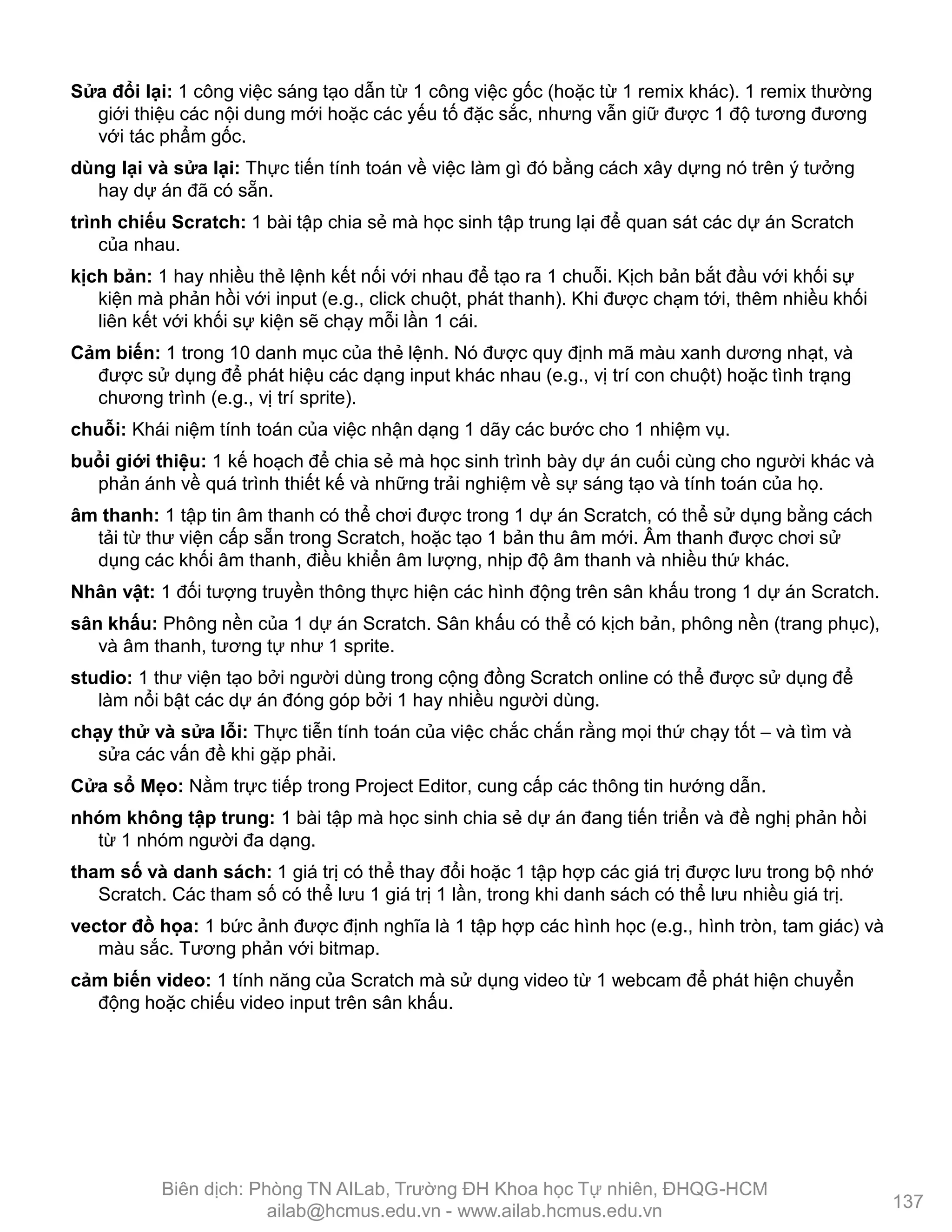 Sửa đổi lại: 1 công việc sáng tạo dẫn từ 1 công việc gốc (hoặc từ 1 remix khác). 1 remix thƣờng
giới thiệu các nội dung mới hoặc các yếu tố đặc sắc, nhƣng vẫn giữ đƣợc 1 độ tƣơng đƣơng
với tác phẩm gốc.
dùng lại và sửa lại: Thực tiến tính toán về việc làm gì đó bằng cách xây dựng nó trên ý tƣởng
hay dự án đã có sẵn.
trình chiếu Scratch: 1 bài tập chia sẻ mà học sinh tập trung lại để quan sát các dự án Scratch
của nhau.
kịch bản: 1 hay nhiều thẻ lệnh kết nối với nhau để tạo ra 1 chuỗi. Kịch bản bắt đầu với khối sự
kiện mà phản hồi với input (e.g., click chuột, phát thanh). Khi đƣợc chạm tới, thêm nhiều khối
liên kết với khối sự kiện sẽ chạy mỗi lần 1 cái.
Cảm biến: 1 trong 10 danh mục của thẻ lệnh. Nó đƣợc quy định mã màu xanh dƣơng nhạt, và
đƣợc sử dụng để phát hiệu các dạng input khác nhau (e.g., vị trí con chuột) hoặc tình trạng
chƣơng trình (e.g., vị trí sprite).
chuỗi: Khái niệm tính toán của việc nhận dạng 1 dãy các bƣớc cho 1 nhiệm vụ.
buổi giới thiệu: 1 kế hoạch để chia sẻ mà học sinh trình bày dự án cuối cùng cho ngƣời khác và
phản ánh về quá trình thiết kế và những trải nghiệm về sự sáng tạo và tính toán của họ.
âm thanh: 1 tập tin âm thanh có thể chơi đƣợc trong 1 dự án Scratch, có thể sử dụng bằng cách
tải từ thƣ viện cấp sẵn trong Scratch, hoặc tạo 1 bản thu âm mới. Âm thanh đƣợc chơi sử
dụng các khối âm thanh, điều khiển âm lƣợng, nhịp độ âm thanh và nhiều thứ khác.
Nhân vật: 1 đối tƣợng truyền thông thực hiện các hình động trên sân khấu trong 1 dự án Scratch.
sân khấu: Phông nền của 1 dự án Scratch. Sân khấu có thể có kịch bản, phông nền (trang phục),
và âm thanh, tƣơng tự nhƣ 1 sprite.
studio: 1 thƣ viện tạo bởi ngƣời dùng trong cộng đồng Scratch online có thể đƣợc sử dụng để
làm nổi bật các dự án đóng góp bởi 1 hay nhiều ngƣời dùng.
chạy thử và sửa lỗi: Thực tiễn tính toán của việc chắc chắn rằng mọi thứ chạy tốt – và tìm và
sửa các vấn đề khi gặp phải.
Cửa sổ Mẹo: Nằm trực tiếp trong Project Editor, cung cấp các thông tin hƣớng dẫn.
nhóm không tập trung: 1 bài tập mà học sinh chia sẻ dự án đang tiến triển và đề nghị phản hồi
từ 1 nhóm ngƣời đa dạng.
tham số và danh sách: 1 giá trị có thể thay đổi hoặc 1 tập hợp các giá trị đƣợc lƣu trong bộ nhớ
Scratch. Các tham số có thể lƣu 1 giá trị 1 lần, trong khi danh sách có thể lƣu nhiều giá trị.
vector đồ họa: 1 bức ảnh đƣợc định nghĩa là 1 tập hợp các hình học (e.g., hình tròn, tam giác) và
màu sắc. Tƣơng phản với bitmap.
cảm biến video: 1 tính năng của Scratch mà sử dụng video từ 1 webcam để phát hiện chuyển
động hoặc chiếu video input trên sân khấu.
137
Biên dịch: Phòng TN AILab, Trƣờng ĐH Khoa học Tự nhiên, ĐHQG-HCM
ailab@hcmus.edu.vn - www.ailab.hcmus.edu.vn
 