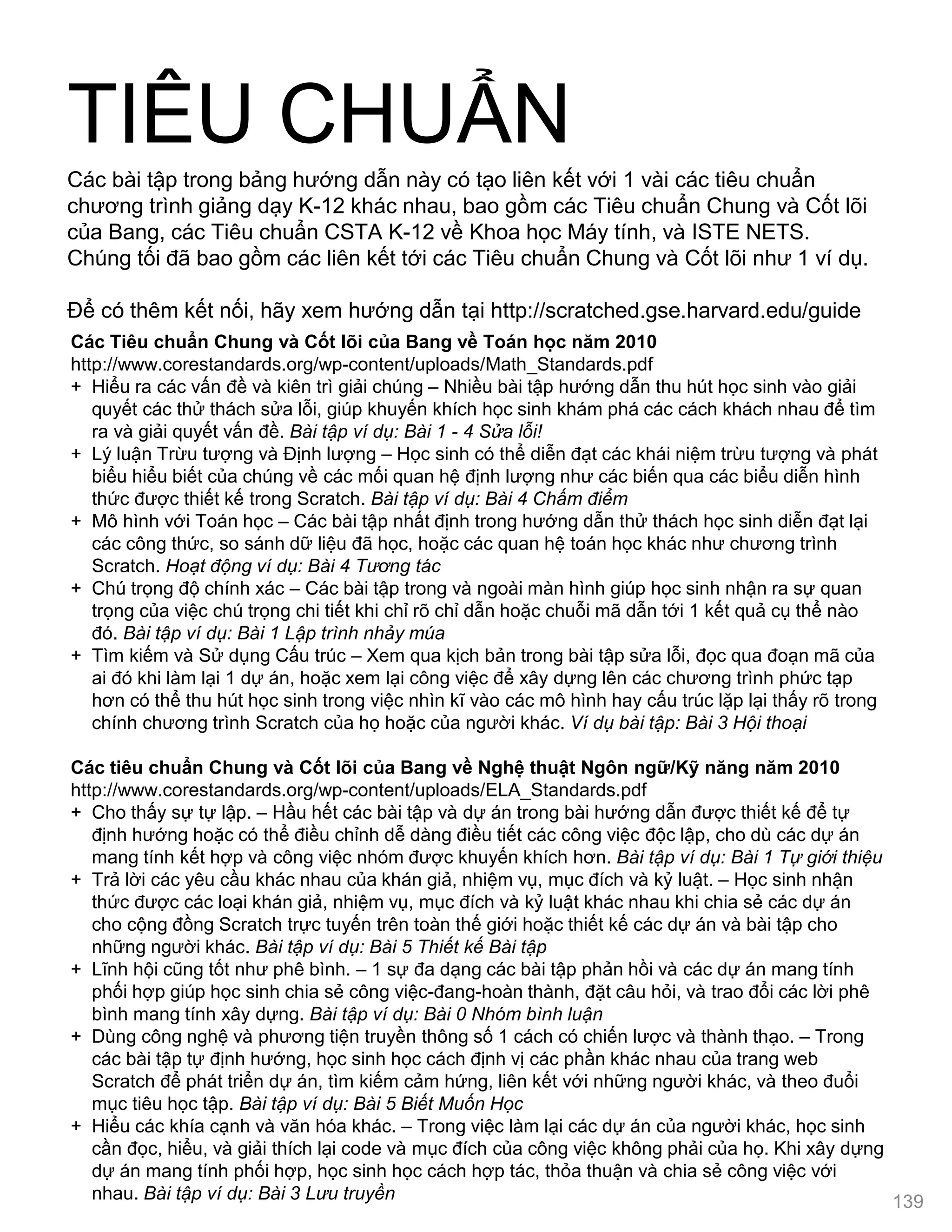 TIÊU CHUẨN
Các Tiêu chuẩn Chung và Cốt lõi của Bang về Toán học năm 2010
http://www.corestandards.org/wp-content/uploads/Math_Standards.pdf
+ Hiểu ra các vấn đề và kiên trì giải chúng – Nhiều bài tập hƣớng dẫn thu hút học sinh vào giải
quyết các thử thách sửa lỗi, giúp khuyến khích học sinh khám phá các cách khách nhau để tìm
ra và giải quyết vấn đề. Bài tập ví dụ: Bài 1 - 4 Sửa lỗi!
+ Lý luận Trừu tƣợng và Định lƣợng – Học sinh có thể diễn đạt các khái niệm trừu tƣợng và phát
biểu hiểu biết của chúng về các mối quan hệ định lƣợng nhƣ các biến qua các biểu diễn hình
thức đƣợc thiết kế trong Scratch. Bài tập ví dụ: Bài 4 Chấm điểm
+ Mô hình với Toán học – Các bài tập nhất định trong hƣớng dẫn thử thách học sinh diễn đạt lại
các công thức, so sánh dữ liệu đã học, hoặc các quan hệ toán học khác nhƣ chƣơng trình
Scratch. Hoạt động ví dụ: Bài 4 Tương tác
+ Chú trọng độ chính xác – Các bài tập trong và ngoài màn hình giúp học sinh nhận ra sự quan
trọng của việc chú trọng chi tiết khi chỉ rõ chỉ dẫn hoặc chuỗi mã dẫn tới 1 kết quả cụ thể nào
đó. Bài tập ví dụ: Bài 1 Lập trình nhảy múa
+ Tìm kiếm và Sử dụng Cấu trúc – Xem qua kịch bản trong bài tập sửa lỗi, đọc qua đoạn mã của
ai đó khi làm lại 1 dự án, hoặc xem lại công việc để xây dựng lên các chƣơng trình phức tạp
hơn có thể thu hút học sinh trong việc nhìn kĩ vào các mô hình hay cấu trúc lặp lại thấy rõ trong
chính chƣơng trình Scratch của họ hoặc của ngƣời khác. Ví dụ bài tập: Bài 3 Hội thoại
Các tiêu chuẩn Chung và Cốt lõi của Bang về Nghệ thuật Ngôn ngữ/Kỹ năng năm 2010
http://www.corestandards.org/wp-content/uploads/ELA_Standards.pdf
+ Cho thấy sự tự lập. – Hầu hết các bài tập và dự án trong bài hƣớng dẫn đƣợc thiết kế để tự
định hƣớng hoặc có thể điều chỉnh dễ dàng điều tiết các công việc độc lập, cho dù các dự án
mang tính kết hợp và công việc nhóm đƣợc khuyến khích hơn. Bài tập ví dụ: Bài 1 Tự giới thiệu
+ Trả lời các yêu cầu khác nhau của khán giả, nhiệm vụ, mục đích và kỷ luật. – Học sinh nhận
thức đƣợc các loại khán giả, nhiệm vụ, mục đích và kỷ luật khác nhau khi chia sẻ các dự án
cho cộng đồng Scratch trực tuyến trên toàn thế giới hoặc thiết kế các dự án và bài tập cho
những ngƣời khác. Bài tập ví dụ: Bài 5 Thiết kế Bài tập
+ Lĩnh hội cũng tốt nhƣ phê bình. – 1 sự đa dạng các bài tập phản hồi và các dự án mang tính
phối hợp giúp học sinh chia sẻ công việc-đang-hoàn thành, đặt câu hỏi, và trao đổi các lời phê
bình mang tính xây dựng. Bài tập ví dụ: Bài 0 Nhóm bình luận
+ Dùng công nghệ và phƣơng tiện truyền thông số 1 cách có chiến lƣợc và thành thạo. – Trong
các bài tập tự định hƣớng, học sinh học cách định vị các phần khác nhau của trang web
Scratch để phát triển dự án, tìm kiếm cảm hứng, liên kết với những ngƣời khác, và theo đuổi
mục tiêu học tập. Bài tập ví dụ: Bài 5 Biết Muốn Học
+ Hiểu các khía cạnh và văn hóa khác. – Trong việc làm lại các dự án của ngƣời khác, học sinh
cần đọc, hiểu, và giải thích lại code và mục đích của công việc không phải của họ. Khi xây dựng
dự án mang tính phối hợp, học sinh học cách hợp tác, thỏa thuận và chia sẻ công việc với
nhau. Bài tập ví dụ: Bài 3 Lưu truyền
Các bài tập trong bảng hƣớng dẫn này có tạo liên kết với 1 vài các tiêu chuẩn
chƣơng trình giảng dạy K-12 khác nhau, bao gồm các Tiêu chuẩn Chung và Cốt lõi
của Bang, các Tiêu chuẩn CSTA K-12 về Khoa học Máy tính, và ISTE NETS.
Chúng tối đã bao gồm các liên kết tới các Tiêu chuẩn Chung và Cốt lõi nhƣ 1 ví dụ.
Để có thêm kết nối, hãy xem hƣớng dẫn tại http://scratched.gse.harvard.edu/guide
139
 