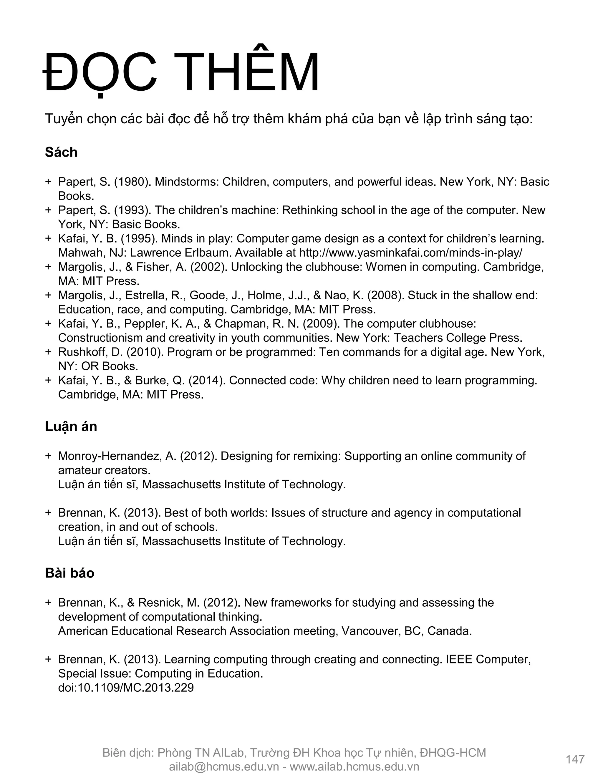 Sách
+ Papert, S. (1980). Mindstorms: Children, computers, and powerful ideas. New York, NY: Basic
Books.
+ Papert, S. (1993). The children’s machine: Rethinking school in the age of the computer. New
York, NY: Basic Books.
+ Kafai, Y. B. (1995). Minds in play: Computer game design as a context for children’s learning.
Mahwah, NJ: Lawrence Erlbaum. Available at http://www.yasminkafai.com/minds-in-play/
+ Margolis, J., & Fisher, A. (2002). Unlocking the clubhouse: Women in computing. Cambridge,
MA: MIT Press.
+ Margolis, J., Estrella, R., Goode, J., Holme, J.J., & Nao, K. (2008). Stuck in the shallow end:
Education, race, and computing. Cambridge, MA: MIT Press.
+ Kafai, Y. B., Peppler, K. A., & Chapman, R. N. (2009). The computer clubhouse:
Constructionism and creativity in youth communities. New York: Teachers College Press.
+ Rushkoff, D. (2010). Program or be programmed: Ten commands for a digital age. New York,
NY: OR Books.
+ Kafai, Y. B., & Burke, Q. (2014). Connected code: Why children need to learn programming.
Cambridge, MA: MIT Press.
Luận án
+ Monroy-Hernandez, A. (2012). Designing for remixing: Supporting an online community of
amateur creators.
Luận án tiến sĩ, Massachusetts Institute of Technology.
+ Brennan, K. (2013). Best of both worlds: Issues of structure and agency in computational
creation, in and out of schools.
Luận án tiến sĩ, Massachusetts Institute of Technology.
Bài báo
+ Brennan, K., & Resnick, M. (2012). New frameworks for studying and assessing the
development of computational thinking.
American Educational Research Association meeting, Vancouver, BC, Canada.
+ Brennan, K. (2013). Learning computing through creating and connecting. IEEE Computer,
Special Issue: Computing in Education.
doi:10.1109/MC.2013.229
Tuyển chọn các bài đọc để hỗ trợ thêm khám phá của bạn về lập trình sáng tạo:
ĐỌC THÊM
147
Biên dịch: Phòng TN AILab, Trƣờng ĐH Khoa học Tự nhiên, ĐHQG-HCM
ailab@hcmus.edu.vn - www.ailab.hcmus.edu.vn
 