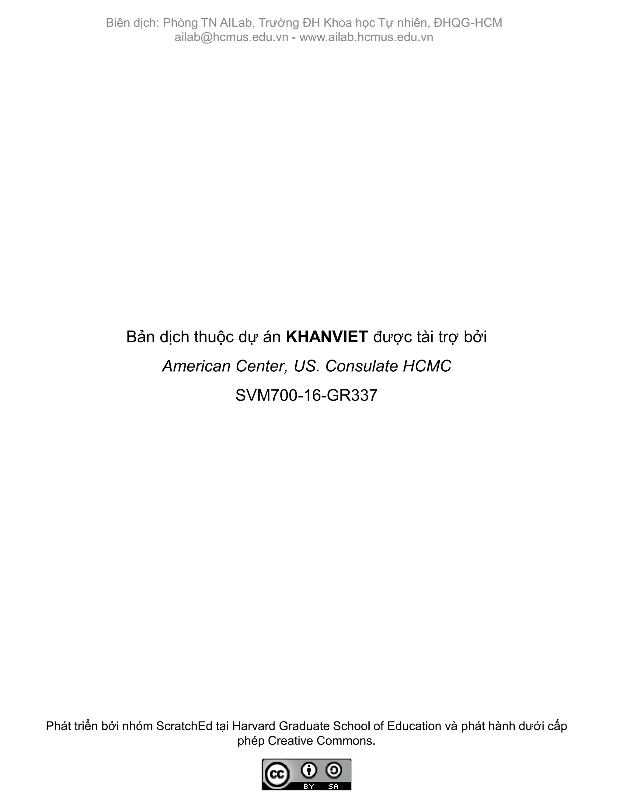 Phát triển bởi nhóm ScratchEd tại Harvard Graduate School of Education và phát hành dƣới cấp
phép Creative Commons.
Biên dịch: Phòng TN AILab, Trƣờng ĐH Khoa học Tự nhiên, ĐHQG-HCM
ailab@hcmus.edu.vn - www.ailab.hcmus.edu.vn
Bản dịch thuộc dự án KHANVIET đƣợc tài trợ bởi
American Center, US. Consulate HCMC
SVM700-16-GR337
 