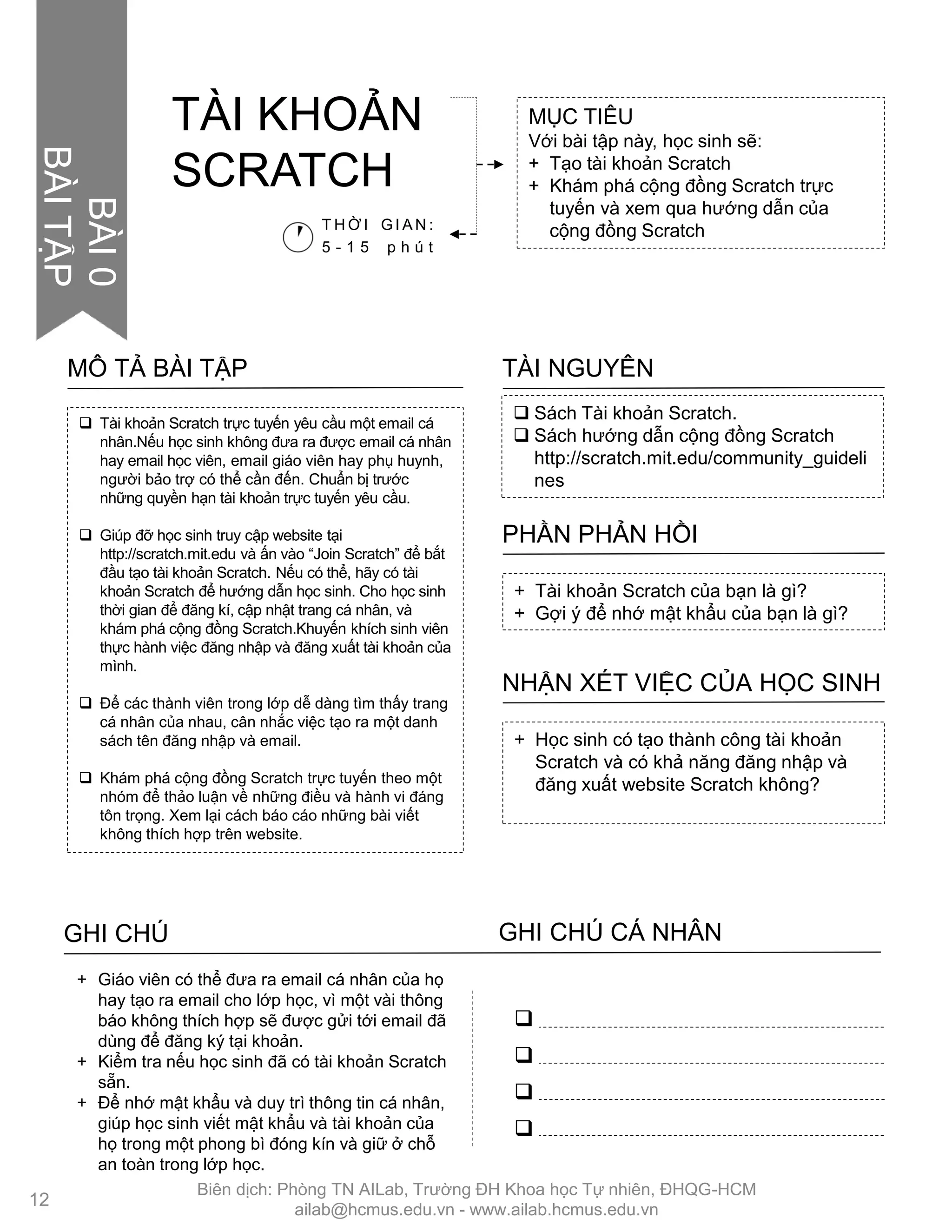  Tài khoản Scratch trực tuyến yêu cầu một email cá
nhân.Nếu học sinh không đƣa ra đƣợc email cá nhân
hay email học viên, email giáo viên hay phụ huynh,
ngƣời bảo trợ có thể cần đến. Chuẩn bị trƣớc
những quyền hạn tài khoản trực tuyến yêu cầu.
 Giúp đỡ học sinh truy cập website tại
http://scratch.mit.edu và ấn vào “Join Scratch” để bắt
đầu tạo tài khoản Scratch. Nếu có thể, hãy có tài
khoản Scratch để hƣớng dẫn học sinh. Cho học sinh
thời gian để đăng kí, cập nhật trang cá nhân, và
khám phá cộng đồng Scratch.Khuyến khích sinh viên
thực hành việc đăng nhập và đăng xuất tài khoản của
mình.
 Để các thành viên trong lớp dễ dàng tìm thấy trang
cá nhân của nhau, cân nhắc việc tạo ra một danh
sách tên đăng nhập và email.
 Khám phá cộng đồng Scratch trực tuyến theo một
nhóm để thảo luận về những điều và hành vi đáng
tôn trọng. Xem lại cách báo cáo những bài viết
không thích hợp trên website.
MÔ TẢ BÀI TẬP
 Sách Tài khoản Scratch.
 Sách hƣớng dẫn cộng đồng Scratch
http://scratch.mit.edu/community_guideli
nes
TÀI NGUYÊN
+ Tài khoản Scratch của bạn là gì?
+ Gợi ý để nhớ mật khẩu của bạn là gì?
PHẦN PHẢN HỒI
+ Học sinh có tạo thành công tài khoản
Scratch và có khả năng đăng nhập và
đăng xuất website Scratch không?
NHẬN XÉT VIỆC CỦA HỌC SINH
+ Giáo viên có thể đƣa ra email cá nhân của họ
hay tạo ra email cho lớp học, vì một vài thông
báo không thích hợp sẽ đƣợc gửi tới email đã
dùng để đăng ký tại khoản.
+ Kiểm tra nếu học sinh đã có tài khoản Scratch
sẵn.
+ Để nhớ mật khẩu và duy trì thông tin cá nhân,
giúp học sinh viết mật khẩu và tài khoản của
họ trong một phong bì đóng kín và giữ ở chỗ
an toàn trong lớp học.
GHI CHÚ GHI CHÚ CÁ NHÂN




MỤC TIÊU
Với bài tập này, học sinh sẽ:
+ Tạo tài khoản Scratch
+ Khám phá cộng đồng Scratch trực
tuyến và xem qua hƣớng dẫn của
cộng đồng ScratchT H Ờ I G I A N :
5 - 1 5 p h ú t
TÀI KHOẢN
SCRATCH
12
BÀI0
BÀITẬP
Biên dịch: Phòng TN AILab, Trƣờng ĐH Khoa học Tự nhiên, ĐHQG-HCM
ailab@hcmus.edu.vn - www.ailab.hcmus.edu.vn
 
