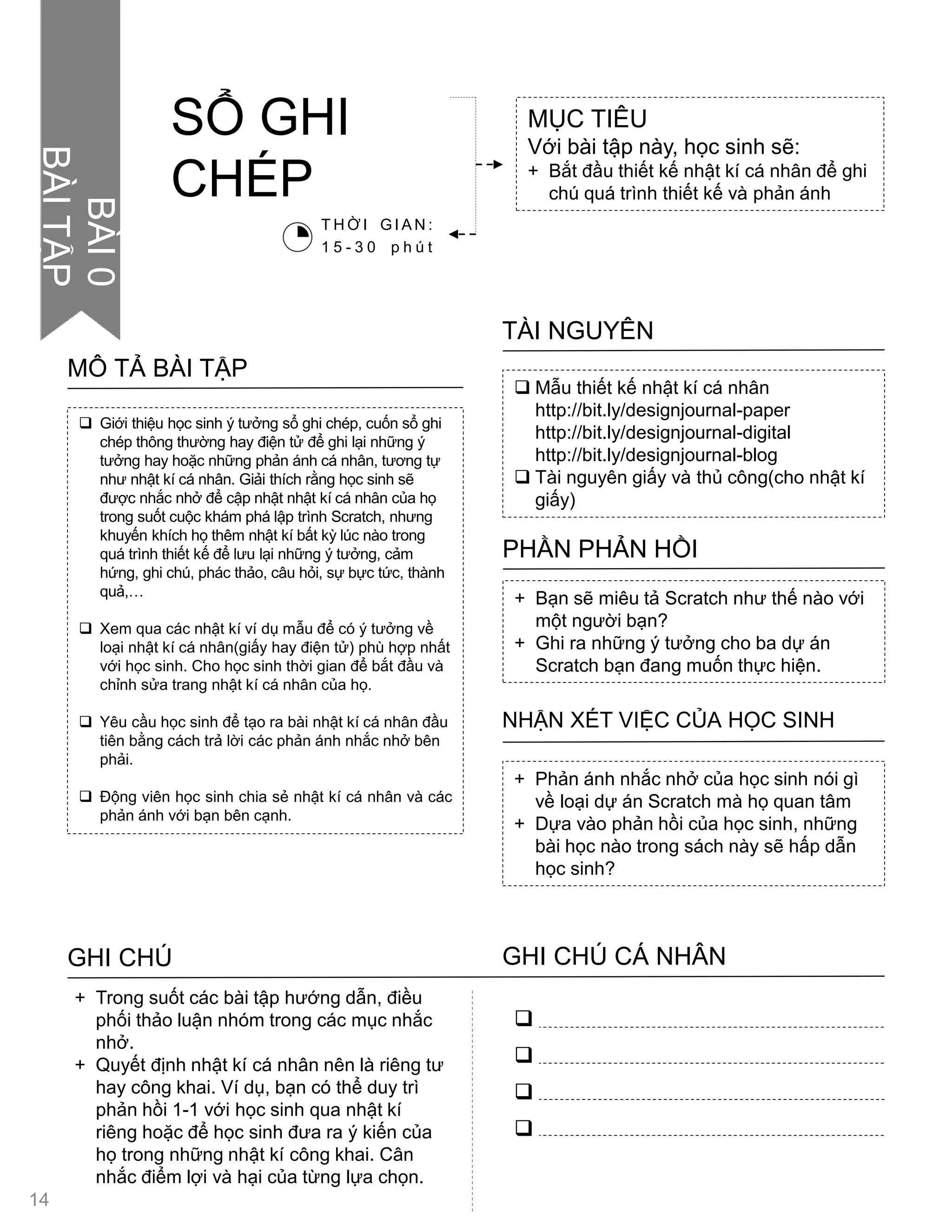  Giới thiệu học sinh ý tƣởng sổ ghi chép, cuốn sổ ghi
chép thông thƣờng hay điện tử để ghi lại những ý
tƣởng hay hoặc những phản ánh cá nhân, tƣơng tự
nhƣ nhật kí cá nhân. Giải thích rằng học sinh sẽ
đƣợc nhắc nhở để cập nhật nhật kí cá nhân của họ
trong suốt cuộc khám phá lập trình Scratch, nhƣng
khuyến khích họ thêm nhật kí bất kỳ lúc nào trong
quá trình thiết kế để lƣu lại những ý tƣởng, cảm
hứng, ghi chú, phác thảo, câu hỏi, sự bực tức, thành
quả,…
 Xem qua các nhật kí ví dụ mẫu để có ý tƣởng về
loại nhật kí cá nhân(giấy hay điện tử) phù hợp nhất
với học sinh. Cho học sinh thời gian để bắt đầu và
chỉnh sửa trang nhật kí cá nhân của họ.
 Yêu cầu học sinh để tạo ra bài nhật kí cá nhân đầu
tiên bằng cách trả lời các phản ánh nhắc nhở bên
phải.
 Động viên học sinh chia sẻ nhật kí cá nhân và các
phản ánh với bạn bên cạnh.
MÔ TẢ BÀI TẬP
 Mẫu thiết kế nhật kí cá nhân
http://bit.ly/designjournal-paper
http://bit.ly/designjournal-digital
http://bit.ly/designjournal-blog
 Tài nguyên giấy và thủ công(cho nhật kí
giấy)
TÀI NGUYÊN
+ Bạn sẽ miêu tả Scratch nhƣ thế nào với
một ngƣời bạn?
+ Ghi ra những ý tƣởng cho ba dự án
Scratch bạn đang muốn thực hiện.
PHẦN PHẢN HỒI
+ Phản ánh nhắc nhở của học sinh nói gì
về loại dự án Scratch mà họ quan tâm
+ Dựa vào phản hồi của học sinh, những
bài học nào trong sách này sẽ hấp dẫn
học sinh?
NHẬN XÉT VIỆC CỦA HỌC SINH
GHI CHÚ GHI CHÚ CÁ NHÂN




+ Trong suốt các bài tập hƣớng dẫn, điều
phối thảo luận nhóm trong các mục nhắc
nhở.
+ Quyết định nhật kí cá nhân nên là riêng tƣ
hay công khai. Ví dụ, bạn có thể duy trì
phản hồi 1-1 với học sinh qua nhật kí
riêng hoặc để học sinh đƣa ra ý kiến của
họ trong những nhật kí công khai. Cân
nhắc điểm lợi và hại của từng lựa chọn.
MỤC TIÊU
Với bài tập này, học sinh sẽ:
+ Bắt đầu thiết kế nhật kí cá nhân để ghi
chú quá trình thiết kế và phản ánh
SỔ GHI
CHÉP
T H Ờ I G I A N :
1 5 - 3 0 p h ú t
14
BÀI0
BÀITẬP
 