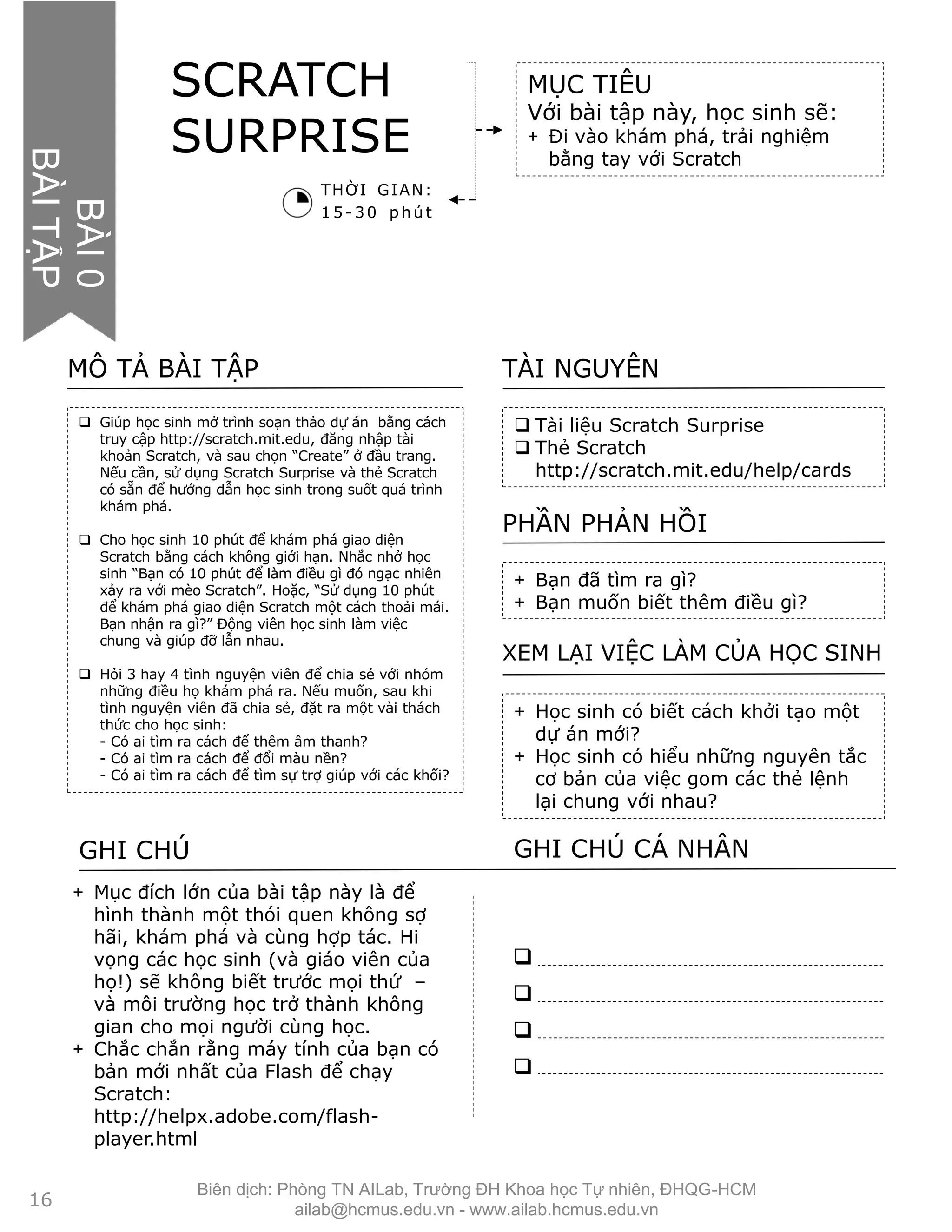  Giúp học sinh mở trình soạn thảo dự án bằng cách
truy cập http://scratch.mit.edu, đăng nhập tài
khoản Scratch, và sau chọn “Create” ở đầu trang.
Nếu cần, sử dụng Scratch Surprise và thẻ Scratch
có sẵn để hướng dẫn học sinh trong suốt quá trình
khám phá.
 Cho học sinh 10 phút để khám phá giao diện
Scratch bằng cách không giới hạn. Nhắc nhở học
sinh “Bạn có 10 phút để làm điều gì đó ngạc nhiên
xảy ra với mèo Scratch”. Hoặc, “Sử dụng 10 phút
để khám phá giao diện Scratch một cách thoải mái.
Bạn nhận ra gì?” Động viên học sinh làm việc
chung và giúp đỡ lẫn nhau.
 Hỏi 3 hay 4 tình nguyện viên để chia sẻ với nhóm
những điều họ khám phá ra. Nếu muốn, sau khi
tình nguyện viên đã chia sẻ, đặt ra một vài thách
thức cho học sinh:
- Có ai tìm ra cách để thêm âm thanh?
- Có ai tìm ra cách để đổi màu nền?
- Có ai tìm ra cách để tìm sự trợ giúp với các khối?
MÔ TẢ BÀI TẬP
 Tài liệu Scratch Surprise
 Thẻ Scratch
http://scratch.mit.edu/help/cards
TÀI NGUYÊN
+ Bạn đã tìm ra gì?
+ Bạn muốn biết thêm điều gì?
PHẦN PHẢN HỒI
+ Học sinh có biết cách khởi tạo một
dự án mới?
+ Học sinh có hiểu những nguyên tắc
cơ bản của việc gom các thẻ lệnh
lại chung với nhau?
XEM LẠI VIỆC LÀM CỦA HỌC SINH
SCRATCH
SURPRISE
MỤC TIÊU
Với bài tập này, học sinh sẽ:
+ Đi vào khám phá, trải nghiệm
bằng tay với Scratch
THỜI GIAN:
15- 30 p hú t
GHI CHÚ GHI CHÚ CÁ NHÂN




+ Mục đích lớn của bài tập này là để
hình thành một thói quen không sợ
hãi, khám phá và cùng hợp tác. Hi
vọng các học sinh (và giáo viên của
họ!) sẽ không biết trước mọi thứ –
và môi trường học trở thành không
gian cho mọi người cùng học.
+ Chắc chắn rằng máy tính của bạn có
bản mới nhất của Flash để chạy
Scratch:
http://helpx.adobe.com/flash-
player.html
UIT0
ACTIVITY
16
BÀI0
BÀITẬP
Biên dịch: Phòng TN AILab, Trƣờng ĐH Khoa học Tự nhiên, ĐHQG-HCM
ailab@hcmus.edu.vn - www.ailab.hcmus.edu.vn
 