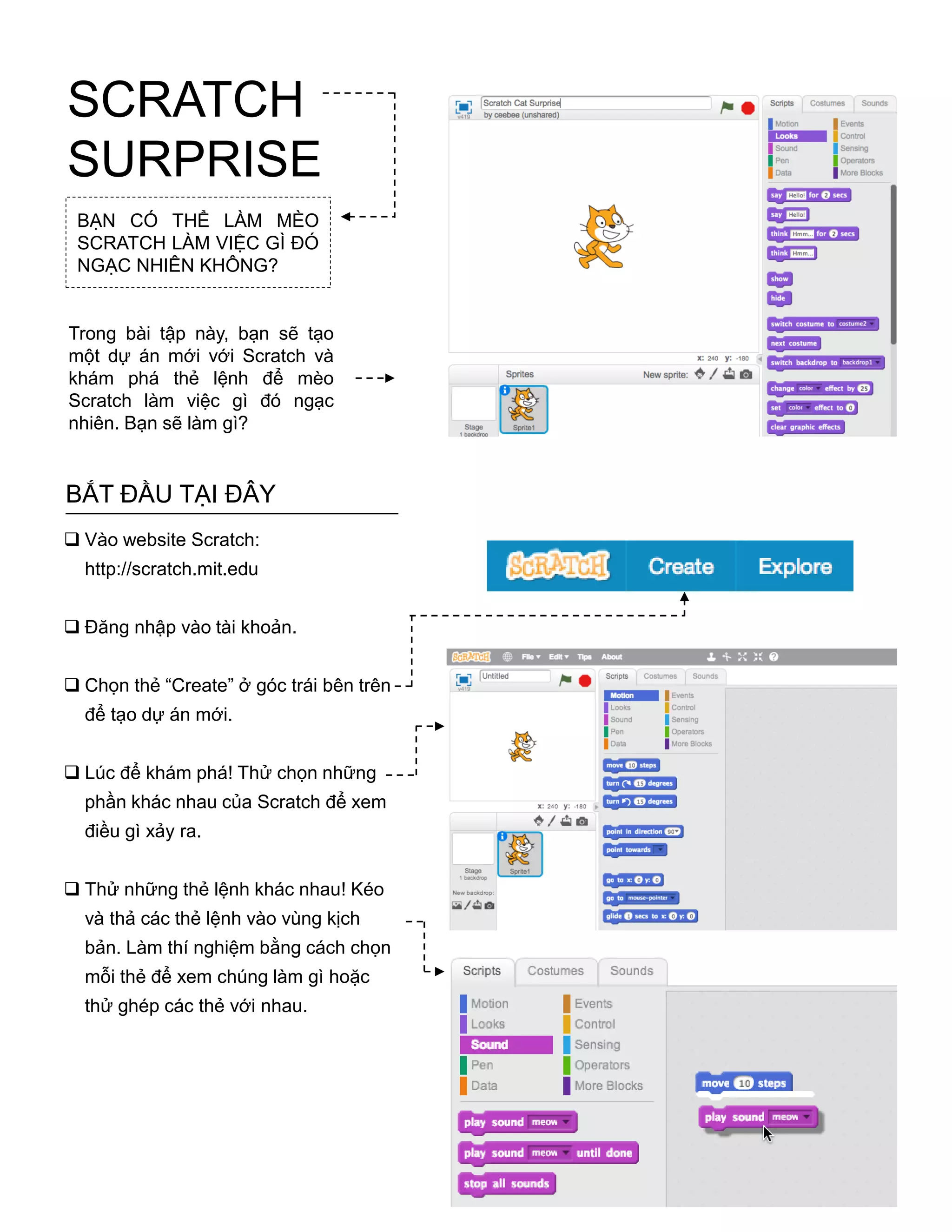 BẠN CÓ THỂ LÀM MÈO
SCRATCH LÀM VIỆC GÌ ĐÓ
NGẠC NHIÊN KHÔNG?
Trong bài tập này, bạn sẽ tạo
một dự án mới với Scratch và
khám phá thẻ lệnh để mèo
Scratch làm việc gì đó ngạc
nhiên. Bạn sẽ làm gì?
BẮT ĐẦU TẠI ĐÂY
 Vào website Scratch:
http://scratch.mit.edu
 Đăng nhập vào tài khoản.
 Chọn thẻ “Create” ở góc trái bên trên
để tạo dự án mới.
 Lúc để khám phá! Thử chọn những
phần khác nhau của Scratch để xem
điều gì xảy ra.
 Thử những thẻ lệnh khác nhau! Kéo
và thả các thẻ lệnh vào vùng kịch
bản. Làm thí nghiệm bằng cách chọn
mỗi thẻ để xem chúng làm gì hoặc
thử ghép các thẻ với nhau.
SCRATCH
SURPRISE
 
