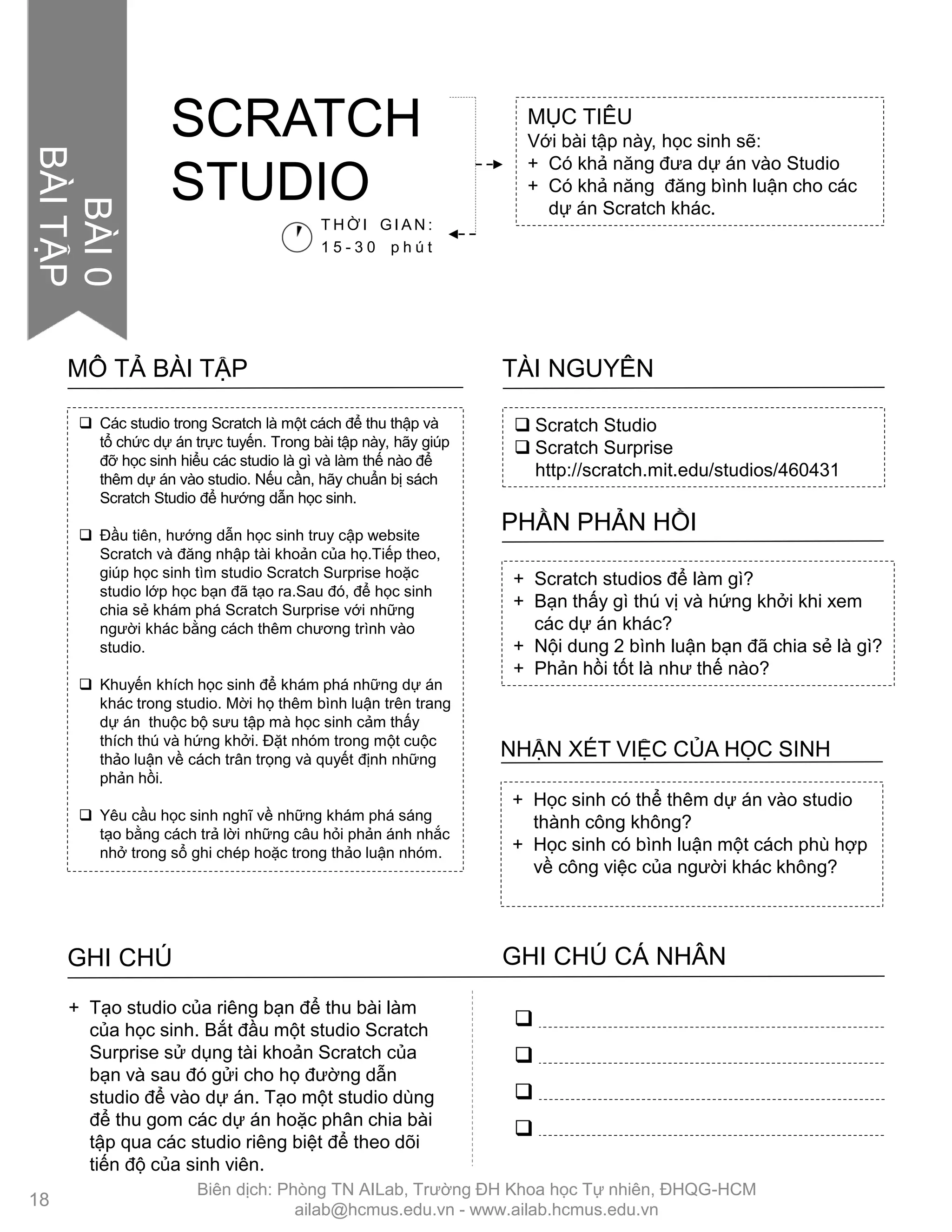  Scratch Studio
 Scratch Surprise
http://scratch.mit.edu/studios/460431
TÀI NGUYÊN
 Các studio trong Scratch là một cách để thu thập và
tổ chức dự án trực tuyến. Trong bài tập này, hãy giúp
đỡ học sinh hiểu các studio là gì và làm thế nào để
thêm dự án vào studio. Nếu cần, hãy chuẩn bị sách
Scratch Studio để hƣớng dẫn học sinh.
 Đầu tiên, hƣớng dẫn học sinh truy cập website
Scratch và đăng nhập tài khoản của họ.Tiếp theo,
giúp học sinh tìm studio Scratch Surprise hoặc
studio lớp học bạn đã tạo ra.Sau đó, để học sinh
chia sẻ khám phá Scratch Surprise với những
ngƣời khác bằng cách thêm chƣơng trình vào
studio.
 Khuyến khích học sinh để khám phá những dự án
khác trong studio. Mời họ thêm bình luận trên trang
dự án thuộc bộ sƣu tập mà học sinh cảm thấy
thích thú và hứng khởi. Đặt nhóm trong một cuộc
thảo luận về cách trân trọng và quyết định những
phản hồi.
 Yêu cầu học sinh nghĩ về những khám phá sáng
tạo bằng cách trả lời những câu hỏi phản ánh nhắc
nhở trong sổ ghi chép hoặc trong thảo luận nhóm.
MÔ TẢ BÀI TẬP
+ Học sinh có thể thêm dự án vào studio
thành công không?
+ Học sinh có bình luận một cách phù hợp
về công việc của ngƣời khác không?
NHẬN XÉT VIỆC CỦA HỌC SINH
+ Scratch studios để làm gì?
+ Bạn thấy gì thú vị và hứng khởi khi xem
các dự án khác?
+ Nội dung 2 bình luận bạn đã chia sẻ là gì?
+ Phản hồi tốt là nhƣ thế nào?
PHẦN PHẢN HỒI
GHI CHÚ GHI CHÚ CÁ NHÂN




+ Tạo studio của riêng bạn để thu bài làm
của học sinh. Bắt đầu một studio Scratch
Surprise sử dụng tài khoản Scratch của
bạn và sau đó gửi cho họ đƣờng dẫn
studio để vào dự án. Tạo một studio dùng
để thu gom các dự án hoặc phân chia bài
tập qua các studio riêng biệt để theo dõi
tiến độ của sinh viên.
MỤC TIÊU
Với bài tập này, học sinh sẽ:
+ Có khả năng đƣa dự án vào Studio
+ Có khả năng đăng bình luận cho các
dự án Scratch khác.
SCRATCH
STUDIO
T H Ờ I G I A N :
1 5 - 3 0 p h ú t
18
BÀI0
BÀITẬP
Biên dịch: Phòng TN AILab, Trƣờng ĐH Khoa học Tự nhiên, ĐHQG-HCM
ailab@hcmus.edu.vn - www.ailab.hcmus.edu.vn
 