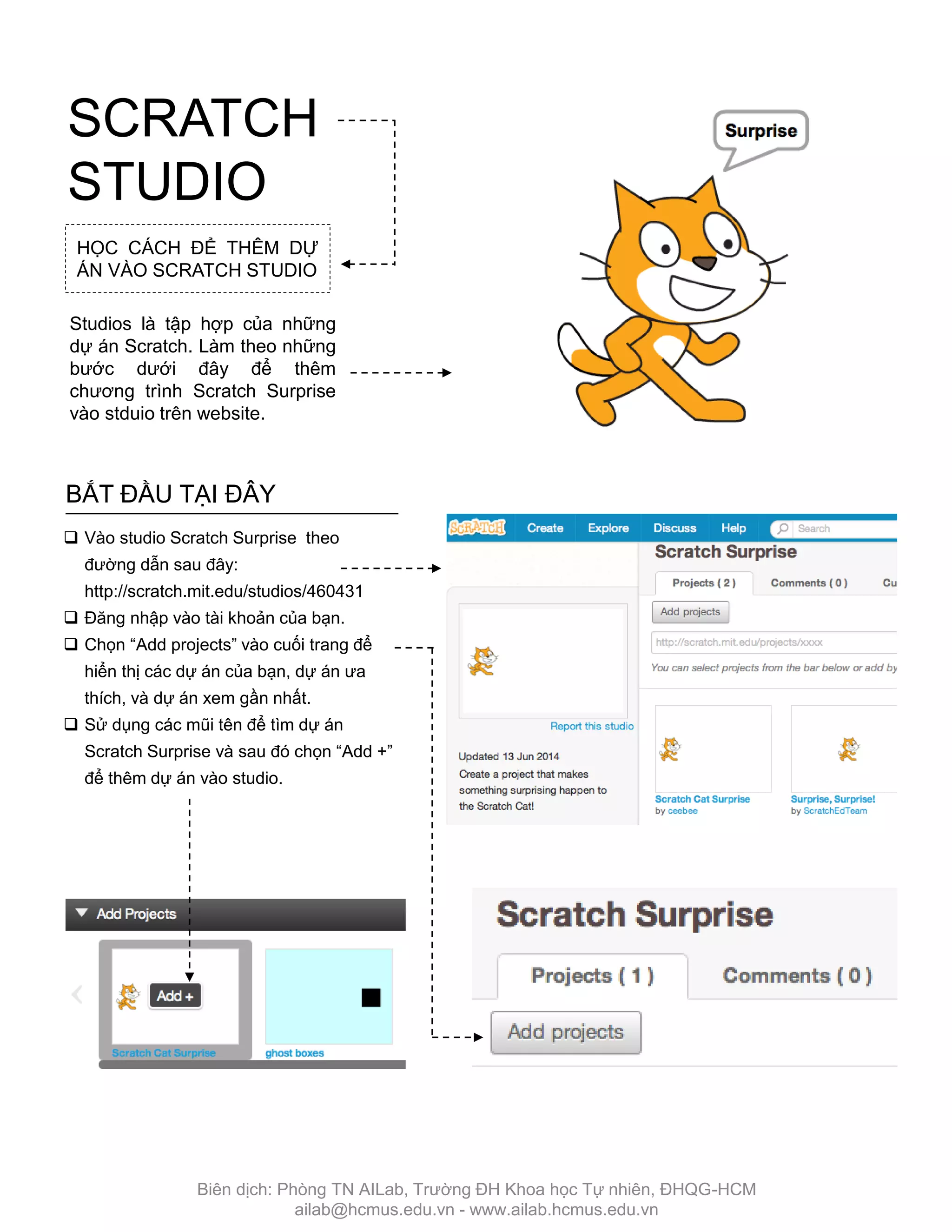 SCRATCH
STUDIO
BẮT ĐẦU TẠI ĐÂY
 Vào studio Scratch Surprise theo
đƣờng dẫn sau đây:
http://scratch.mit.edu/studios/460431
 Đăng nhập vào tài khoản của bạn.
 Chọn “Add projects” vào cuối trang để
hiển thị các dự án của bạn, dự án ƣa
thích, và dự án xem gần nhất.
 Sử dụng các mũi tên để tìm dự án
Scratch Surprise và sau đó chọn “Add +”
để thêm dự án vào studio.
HỌC CÁCH ĐỂ THÊM DỰ
ÁN VÀO SCRATCH STUDIO
Studios là tập hợp của những
dự án Scratch. Làm theo những
bƣớc dƣới đây để thêm
chƣơng trình Scratch Surprise
vào stduio trên website.
Biên dịch: Phòng TN AILab, Trƣờng ĐH Khoa học Tự nhiên, ĐHQG-HCM
ailab@hcmus.edu.vn - www.ailab.hcmus.edu.vn
 