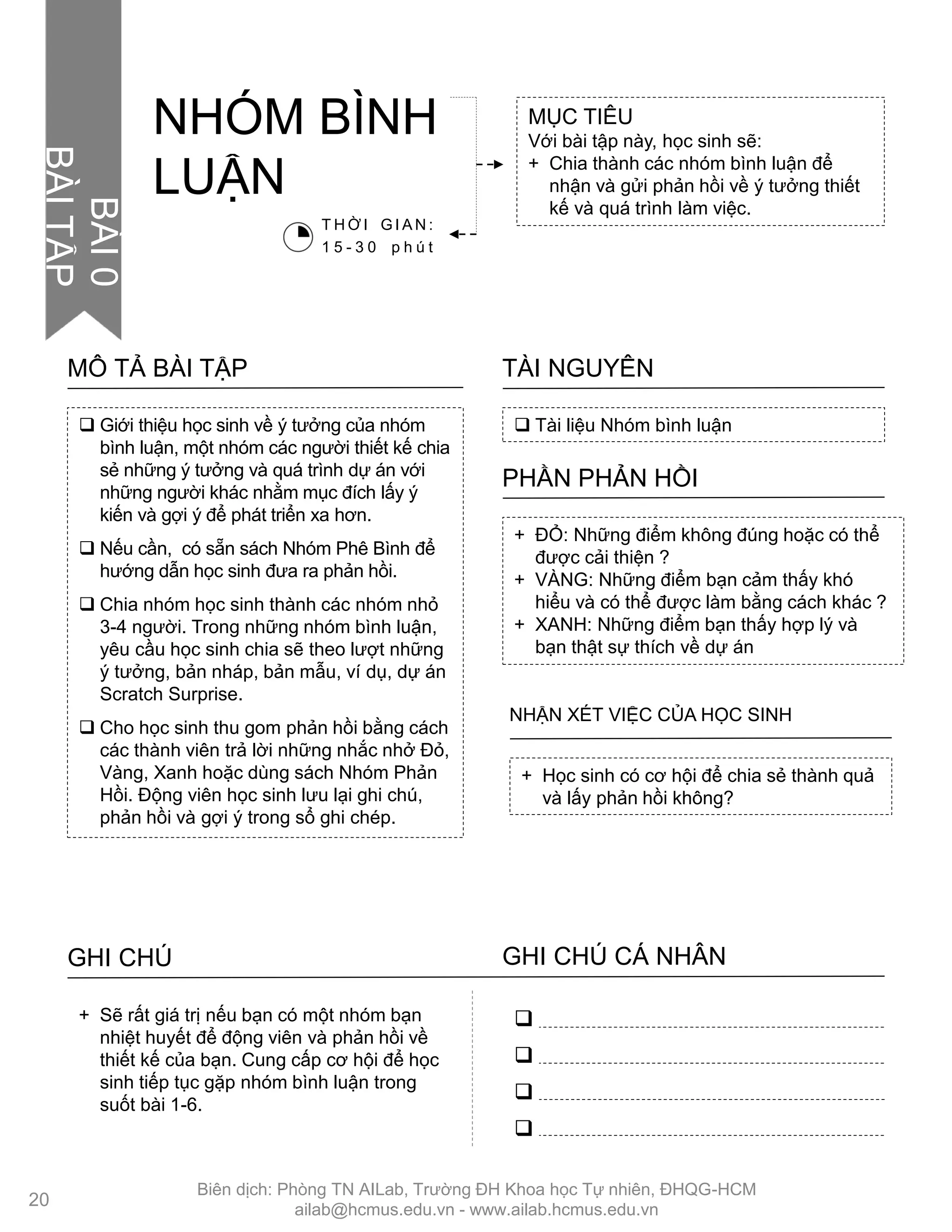 MỤC TIÊU
Với bài tập này, học sinh sẽ:
+ Chia thành các nhóm bình luận để
nhận và gửi phản hồi về ý tƣởng thiết
kế và quá trình làm việc.
 Tài liệu Nhóm bình luận
TÀI NGUYÊN
 Giới thiệu học sinh về ý tƣởng của nhóm
bình luận, một nhóm các ngƣời thiết kế chia
sẻ những ý tƣởng và quá trình dự án với
những ngƣời khác nhằm mục đích lấy ý
kiến và gợi ý để phát triển xa hơn.
 Nếu cần, có sẵn sách Nhóm Phê Bình để
hƣớng dẫn học sinh đƣa ra phản hồi.
 Chia nhóm học sinh thành các nhóm nhỏ
3-4 ngƣời. Trong những nhóm bình luận,
yêu cầu học sinh chia sẽ theo lƣợt những
ý tƣởng, bản nháp, bản mẫu, ví dụ, dự án
Scratch Surprise.
 Cho học sinh thu gom phản hồi bằng cách
các thành viên trả lời những nhắc nhở Đỏ,
Vàng, Xanh hoặc dùng sách Nhóm Phản
Hồi. Động viên học sinh lƣu lại ghi chú,
phản hồi và gợi ý trong sổ ghi chép.
MÔ TẢ BÀI TẬP
+ ĐỎ: Những điểm không đúng hoặc có thể
đƣợc cải thiện ?
+ VÀNG: Những điểm bạn cảm thấy khó
hiểu và có thể đƣợc làm bằng cách khác ?
+ XANH: Những điểm bạn thấy hợp lý và
bạn thật sự thích về dự án
PHẦN PHẢN HỒI
+ Học sinh có cơ hội để chia sẻ thành quả
và lấy phản hồi không?
NHẬN XÉT VIỆC CỦA HỌC SINH
NHÓM BÌNH
LUẬN
GHI CHÚ GHI CHÚ CÁ NHÂN




+ Sẽ rất giá trị nếu bạn có một nhóm bạn
nhiệt huyết để động viên và phản hồi về
thiết kế của bạn. Cung cấp cơ hội để học
sinh tiếp tục gặp nhóm bình luận trong
suốt bài 1-6.
T H Ờ I G I A N :
1 5 - 3 0 p h ú t
20
BÀI0
BÀITẬP
Biên dịch: Phòng TN AILab, Trƣờng ĐH Khoa học Tự nhiên, ĐHQG-HCM
ailab@hcmus.edu.vn - www.ailab.hcmus.edu.vn
 